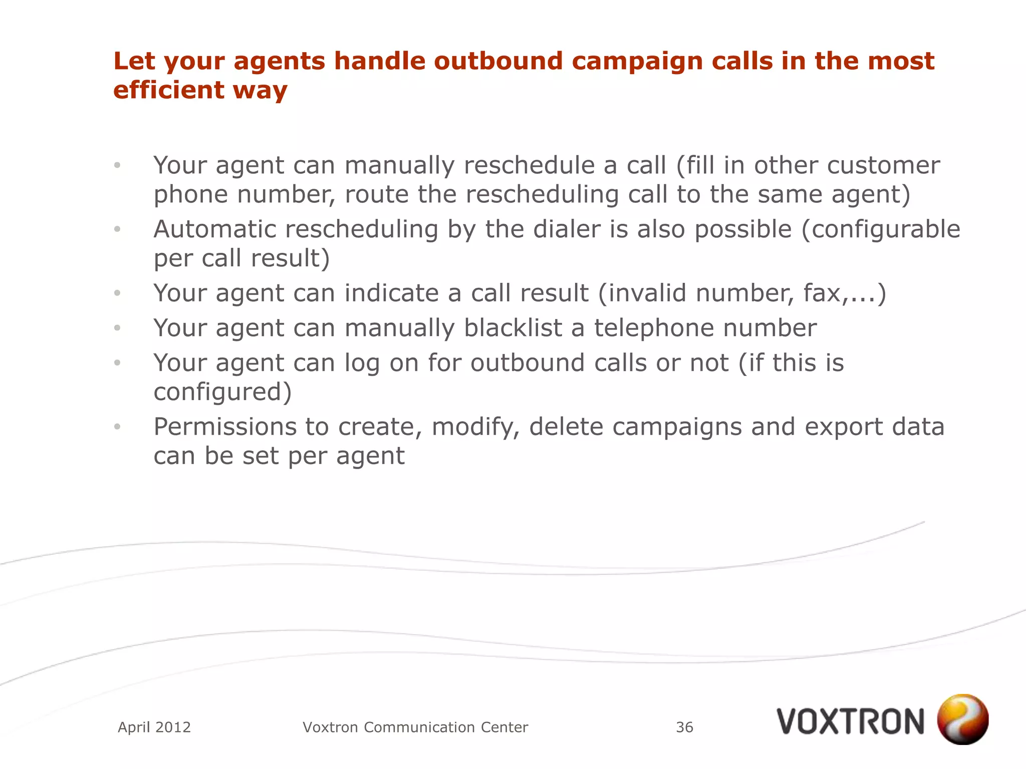 Let your agents handle outbound campaign calls in the most
efficient way


•   Your agent can manually reschedule a call (fill in other customer
    phone number, route the rescheduling call to the same agent)
•   Automatic rescheduling by the dialer is also possible (configurable
    per call result)
•   Your agent can indicate a call result (invalid number, fax,...)
•   Your agent can manually blacklist a telephone number
•   Your agent can log on for outbound calls or not (if this is
    configured)
•   Permissions to create, modify, delete campaigns and export data
    can be set per agent




April 2012      Voxtron Communication Center   36
 