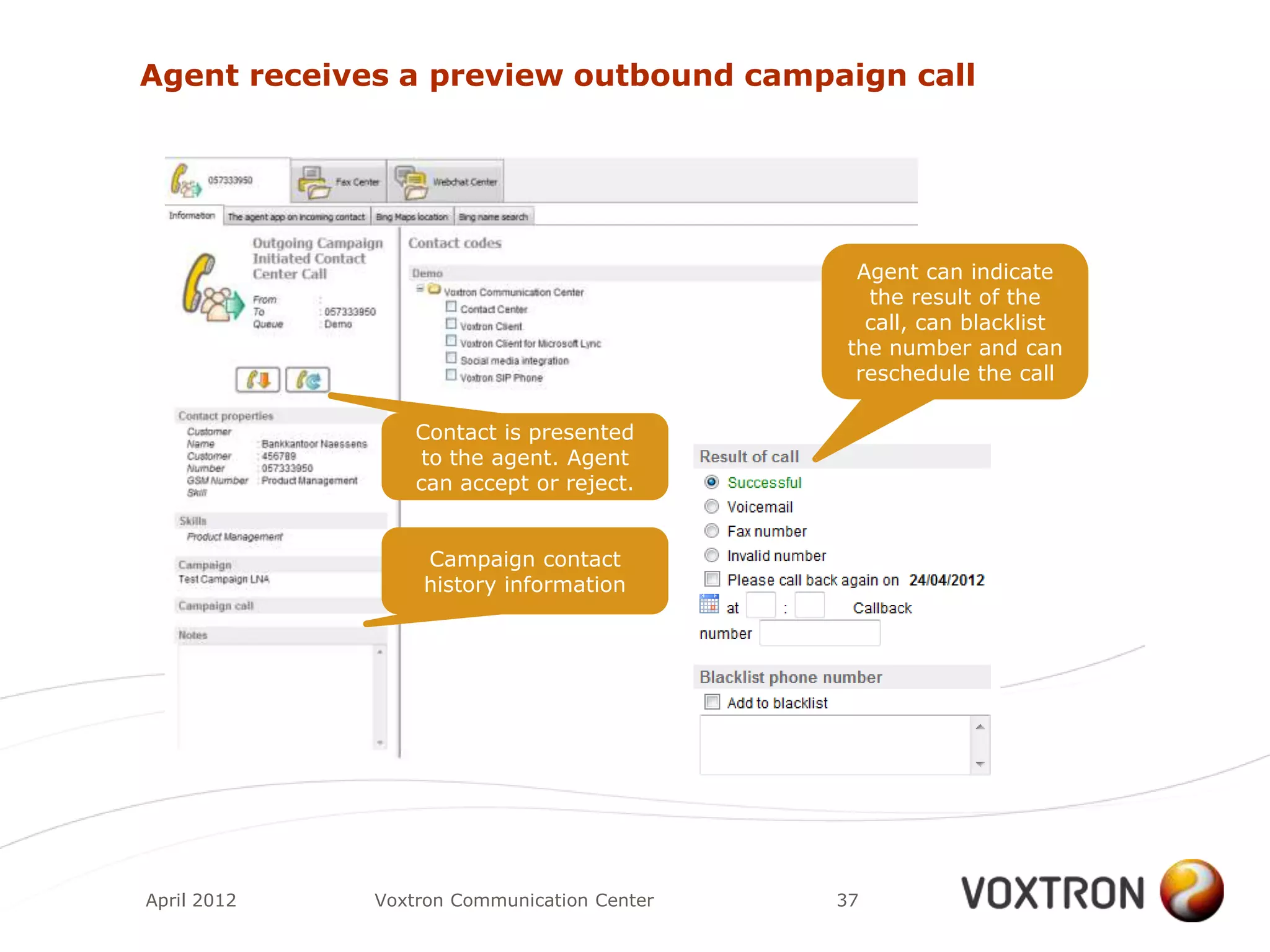 Agent receives a preview outbound campaign call




                                             Agent can indicate
                                              the result of the
                                              call, can blacklist
                                            the number and can
                                             reschedule the call

                 Contact is presented
                 to the agent. Agent
                 can accept or reject.


                 Campaign contact
                 history information




April 2012   Voxtron Communication Center   37
 