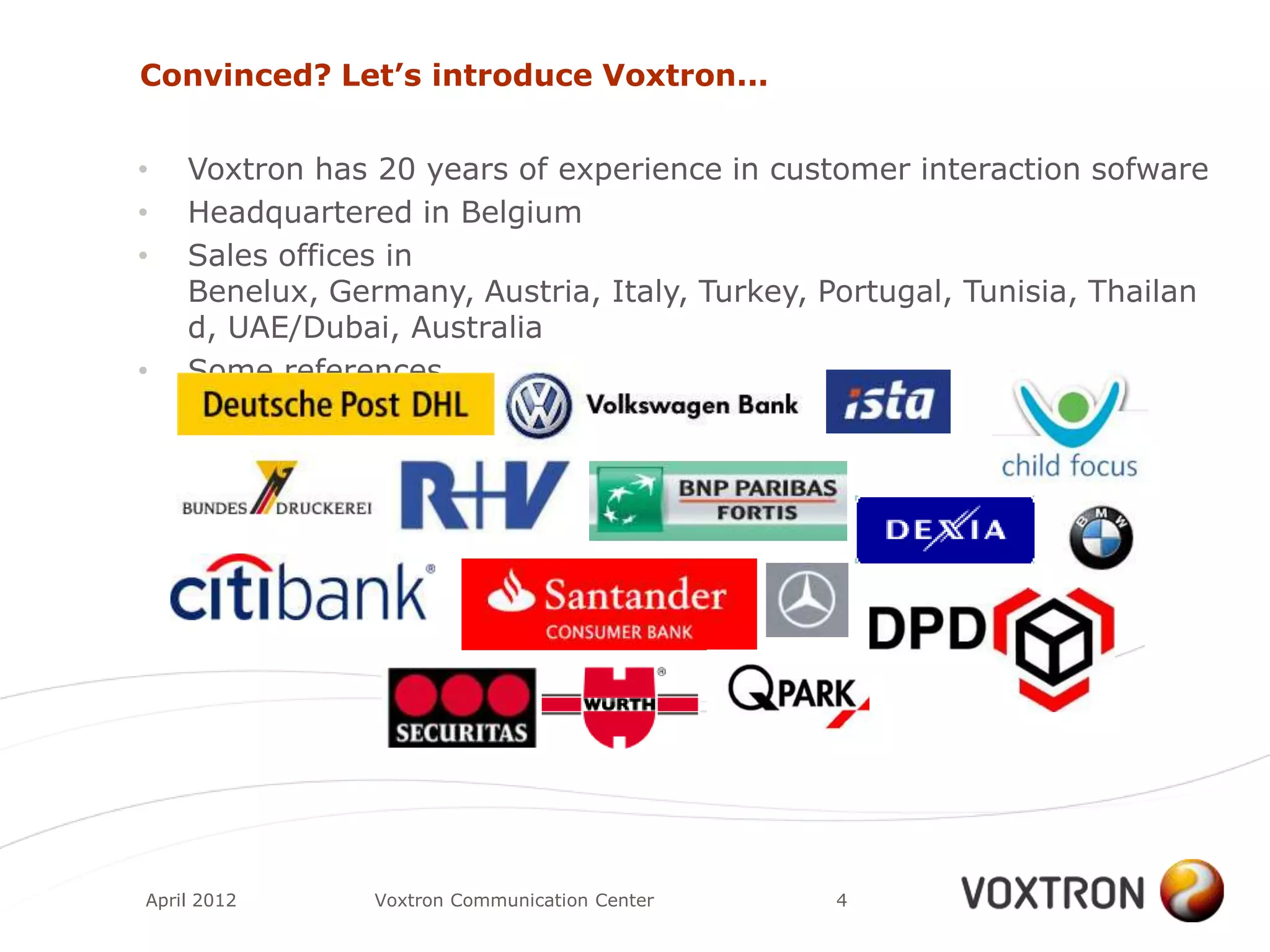 Convinced? Let’s introduce Voxtron...


•   Voxtron has 20 years of experience in customer interaction sofware
•   Headquartered in Belgium
•   Sales offices in
    Benelux, Germany, Austria, Italy, Turkey, Portugal, Tunisia, Thailan
    d, UAE/Dubai, Australia
•   Some references




April 2012      Voxtron Communication Center   4
 