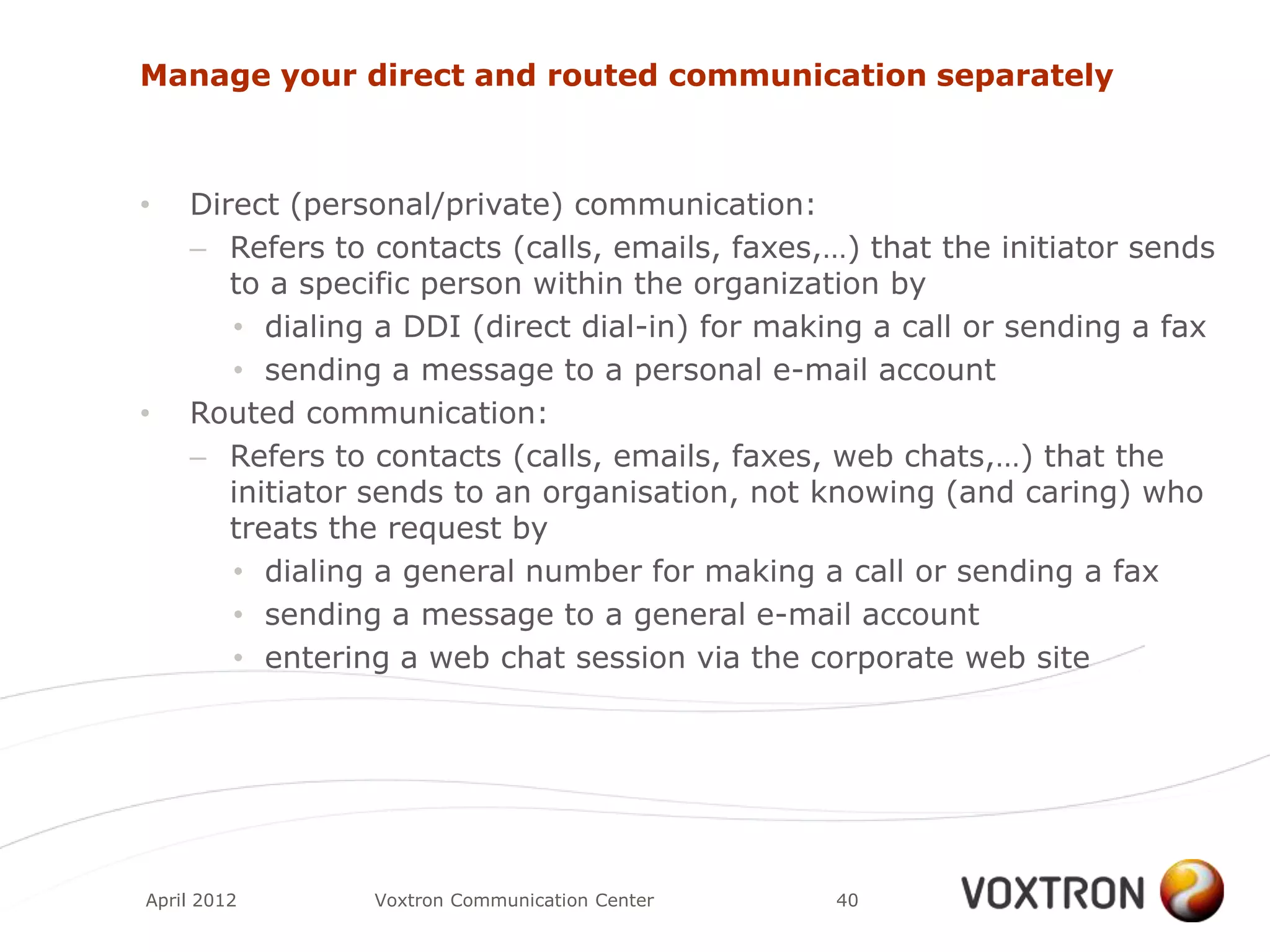 Manage your direct and routed communication separately



•   Direct (personal/private) communication:
    – Refers to contacts (calls, emails, faxes,…) that the initiator sends
       to a specific person within the organization by
       • dialing a DDI (direct dial-in) for making a call or sending a fax
       • sending a message to a personal e-mail account
•   Routed communication:
    – Refers to contacts (calls, emails, faxes, web chats,…) that the
       initiator sends to an organisation, not knowing (and caring) who
       treats the request by
       • dialing a general number for making a call or sending a fax
       • sending a message to a general e-mail account
       • entering a web chat session via the corporate web site




April 2012      Voxtron Communication Center    40
 
