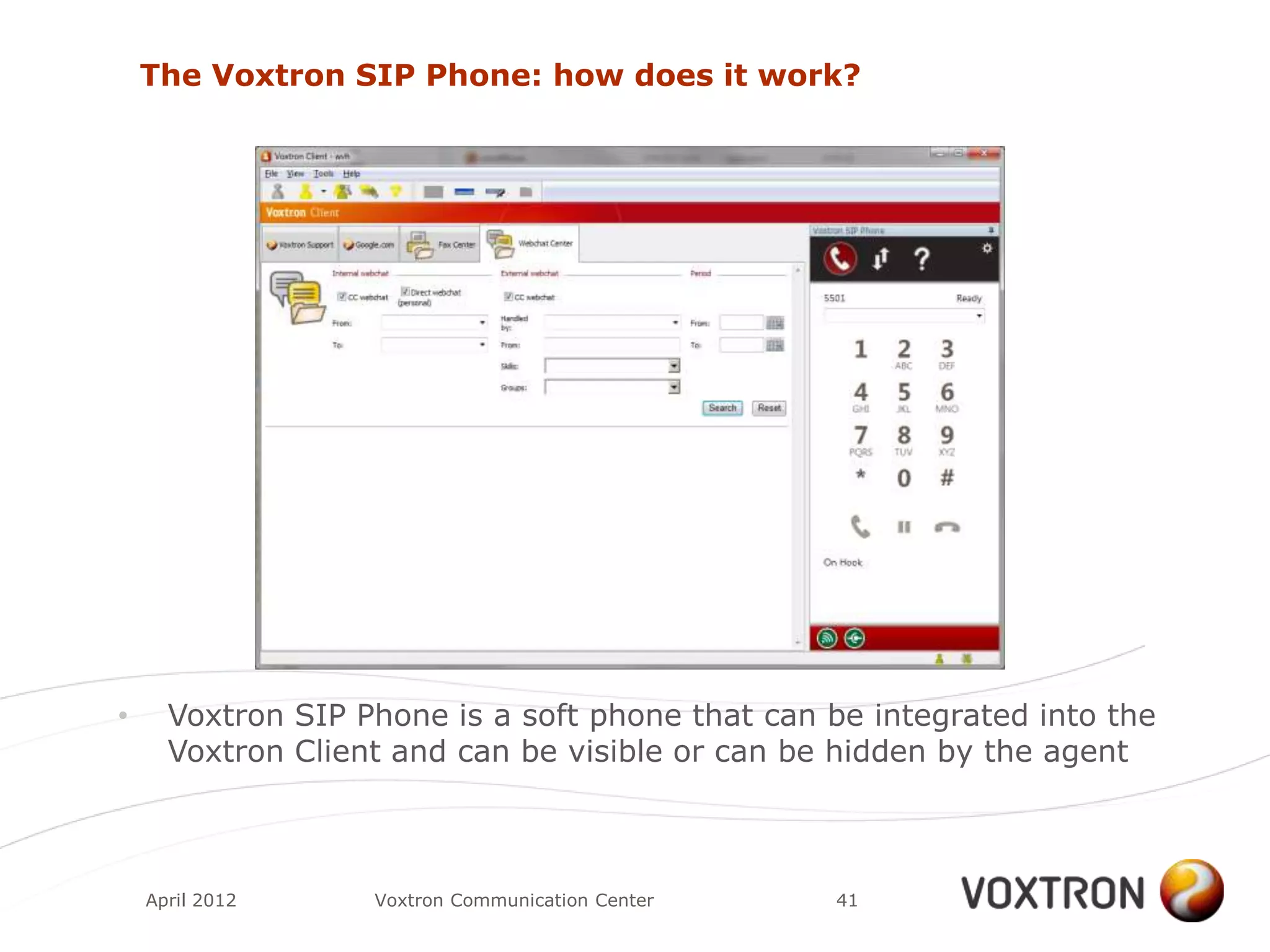 The Voxtron SIP Phone: how does it work?




•     Voxtron SIP Phone is a soft phone that can be integrated into the
      Voxtron Client and can be visible or can be hidden by the agent



    April 2012     Voxtron Communication Center   41
 