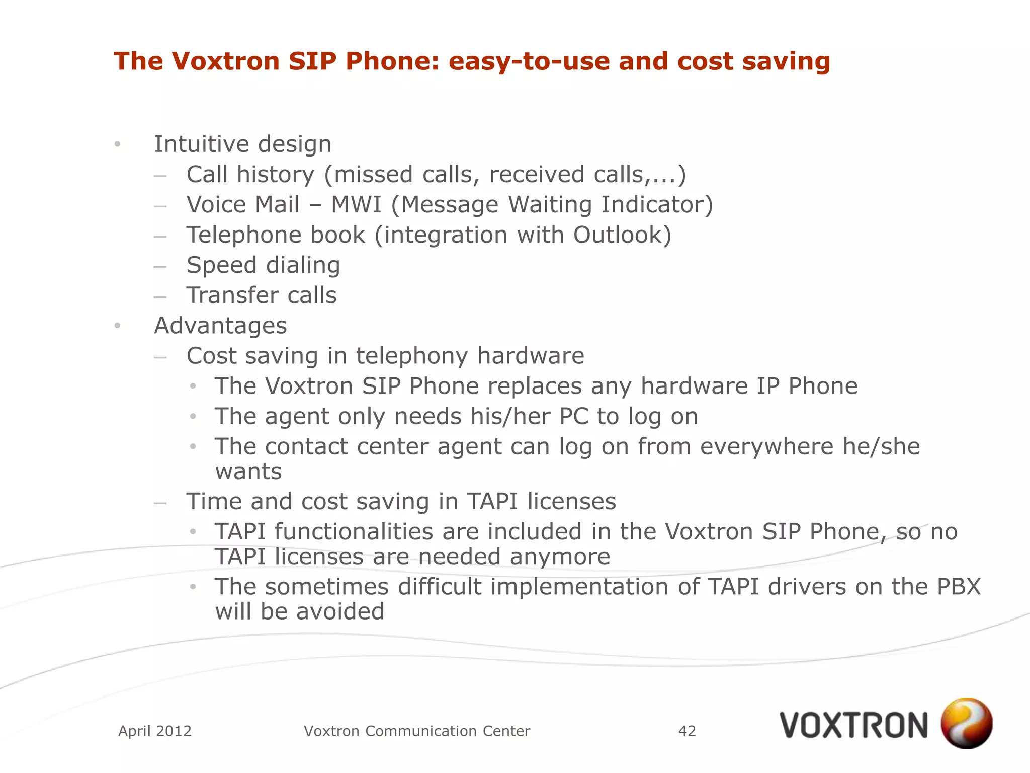 The Voxtron SIP Phone: easy-to-use and cost saving


•   Intuitive design
    – Call history (missed calls, received calls,...)
    – Voice Mail – MWI (Message Waiting Indicator)
    – Telephone book (integration with Outlook)
    – Speed dialing
    – Transfer calls
•   Advantages
    – Cost saving in telephony hardware
       • The Voxtron SIP Phone replaces any hardware IP Phone
       • The agent only needs his/her PC to log on
       • The contact center agent can log on from everywhere he/she
          wants
    – Time and cost saving in TAPI licenses
       • TAPI functionalities are included in the Voxtron SIP Phone, so no
          TAPI licenses are needed anymore
       • The sometimes difficult implementation of TAPI drivers on the PBX
          will be avoided




April 2012      Voxtron Communication Center    42
 