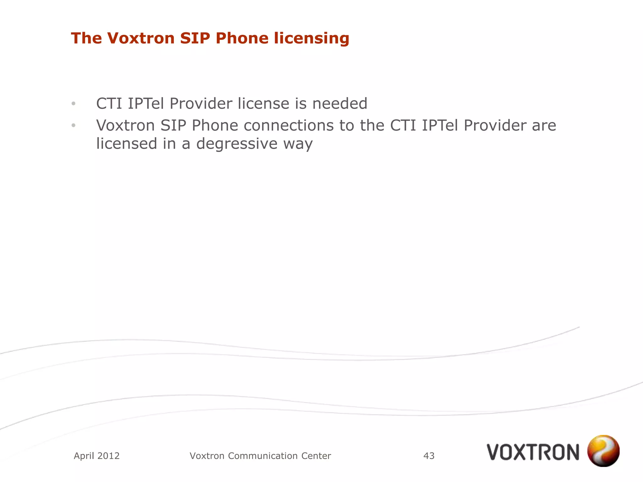 The Voxtron SIP Phone licensing



•   CTI IPTel Provider license is needed
•   Voxtron SIP Phone connections to the CTI IPTel Provider are
    licensed in a degressive way




April 2012     Voxtron Communication Center   43
 