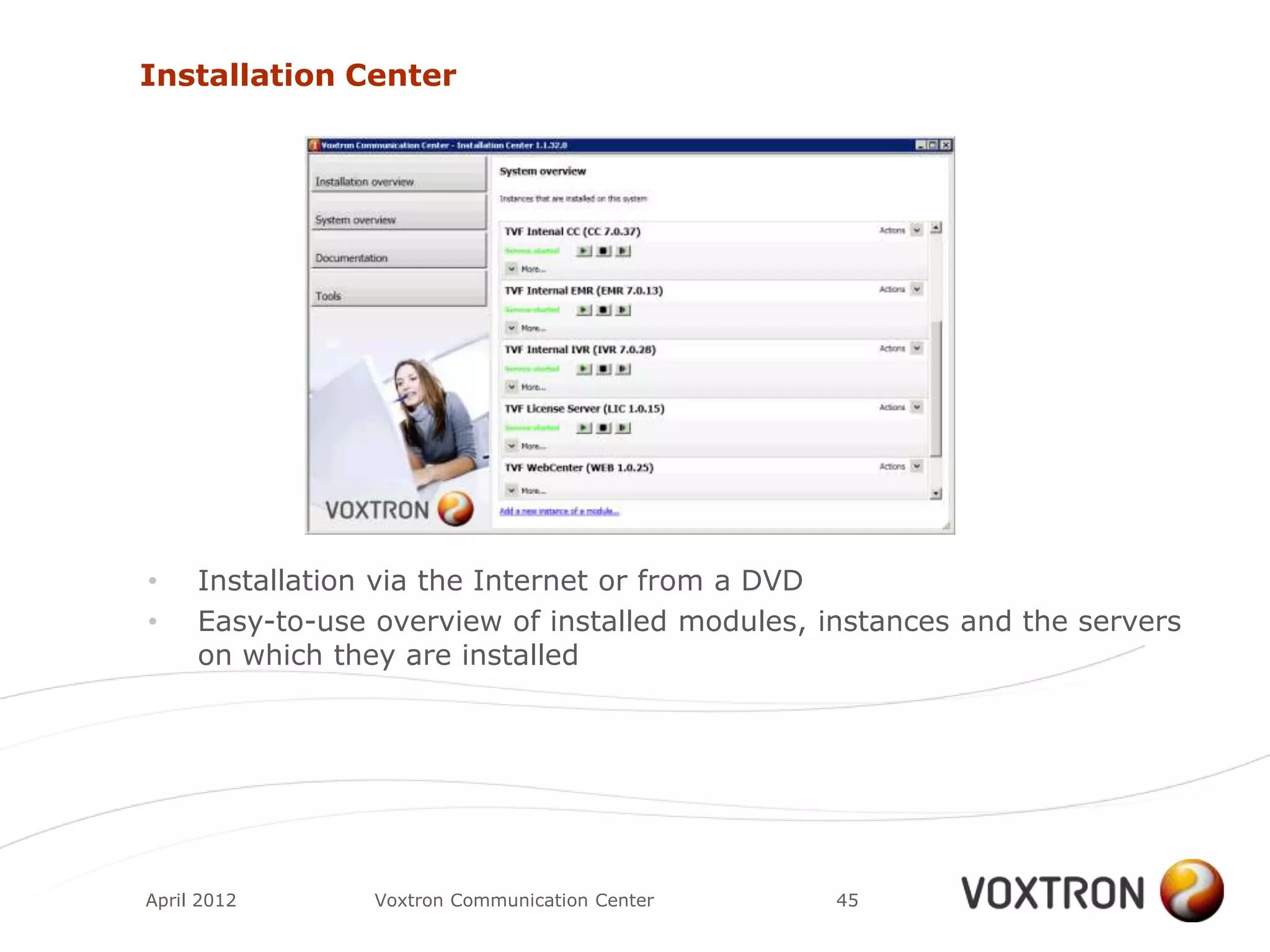 Installation Center




•    Installation via the Internet or from a DVD
•    Easy-to-use overview of installed modules, instances and the servers
     on which they are installed




April 2012       Voxtron Communication Center    45
 