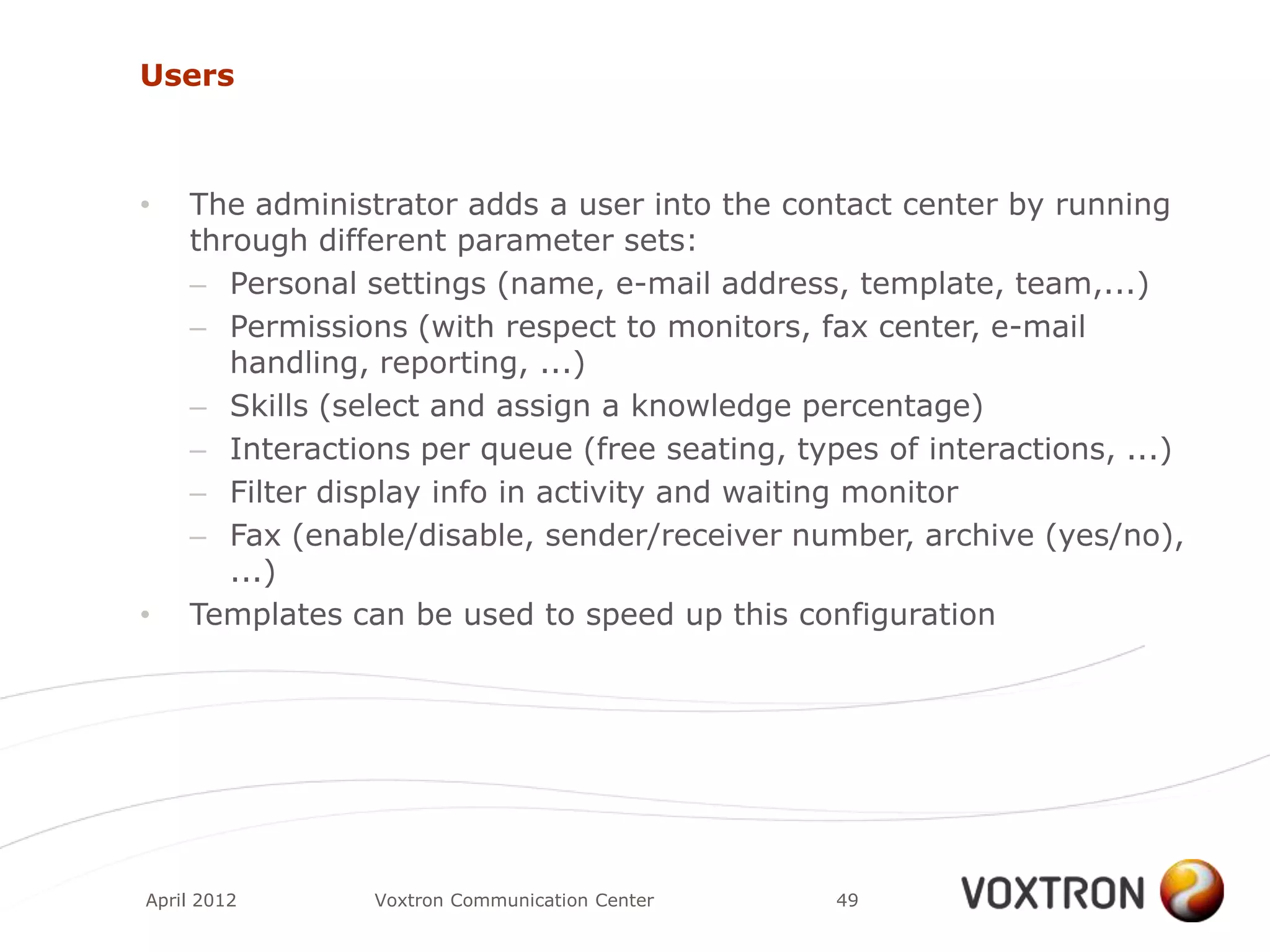 Users



•   The administrator adds a user into the contact center by running
    through different parameter sets:
    – Personal settings (name, e-mail address, template, team,...)
    – Permissions (with respect to monitors, fax center, e-mail
       handling, reporting, ...)
    – Skills (select and assign a knowledge percentage)
    – Interactions per queue (free seating, types of interactions, ...)
    – Filter display info in activity and waiting monitor
    – Fax (enable/disable, sender/receiver number, archive (yes/no),
       ...)
•   Templates can be used to speed up this configuration




April 2012      Voxtron Communication Center   49
 