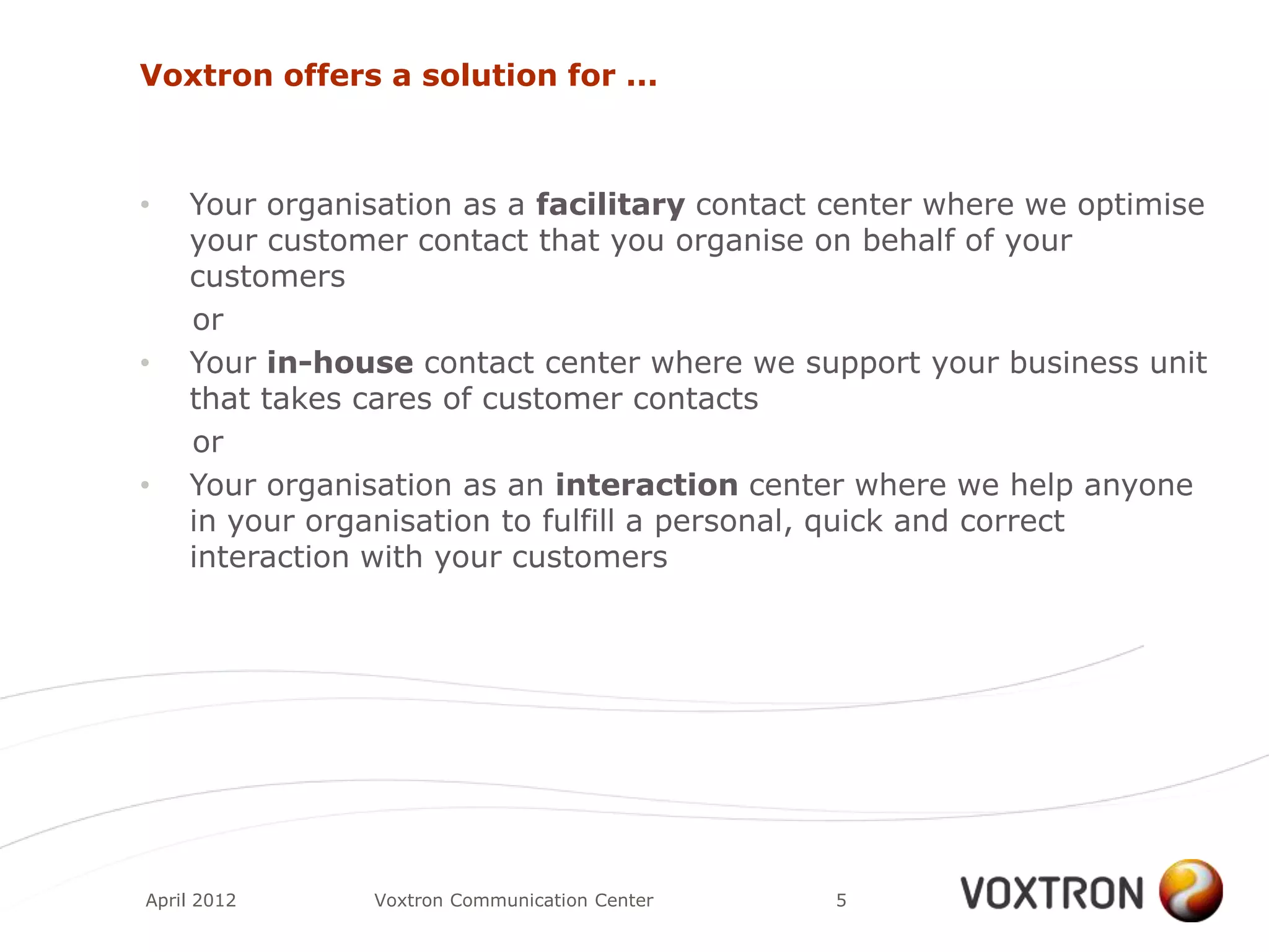 Voxtron offers a solution for ...



•   Your organisation as a facilitary contact center where we optimise
    your customer contact that you organise on behalf of your
    customers
    or
•   Your in-house contact center where we support your business unit
    that takes cares of customer contacts
    or
•   Your organisation as an interaction center where we help anyone
    in your organisation to fulfill a personal, quick and correct
    interaction with your customers




April 2012     Voxtron Communication Center   5
 