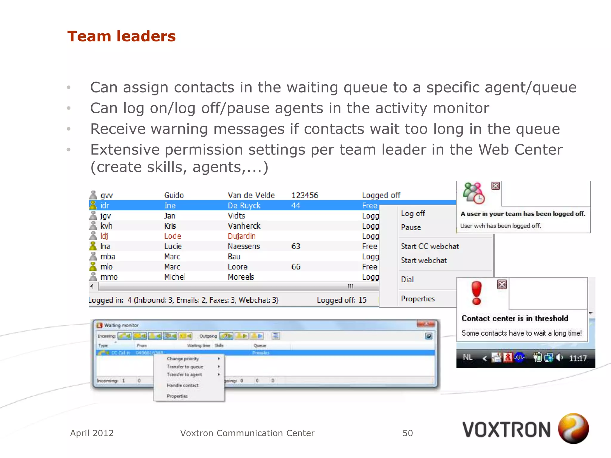 Team leaders


•   Can assign contacts in the waiting queue to a specific agent/queue
•   Can log on/log off/pause agents in the activity monitor
•   Receive warning messages if contacts wait too long in the queue
•   Extensive permission settings per team leader in the Web Center
    (create skills, agents,...)




April 2012      Voxtron Communication Center   50
 