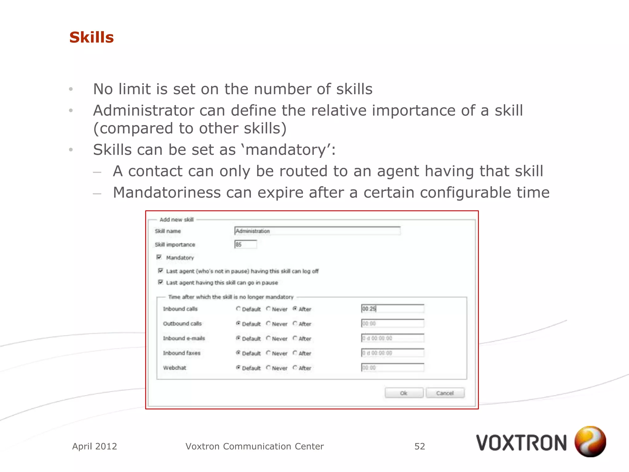 Skills


•   No limit is set on the number of skills
•   Administrator can define the relative importance of a skill
    (compared to other skills)
•   Skills can be set as „mandatory‟:
    – A contact can only be routed to an agent having that skill
    – Mandatoriness can expire after a certain configurable time




April 2012      Voxtron Communication Center   52
 