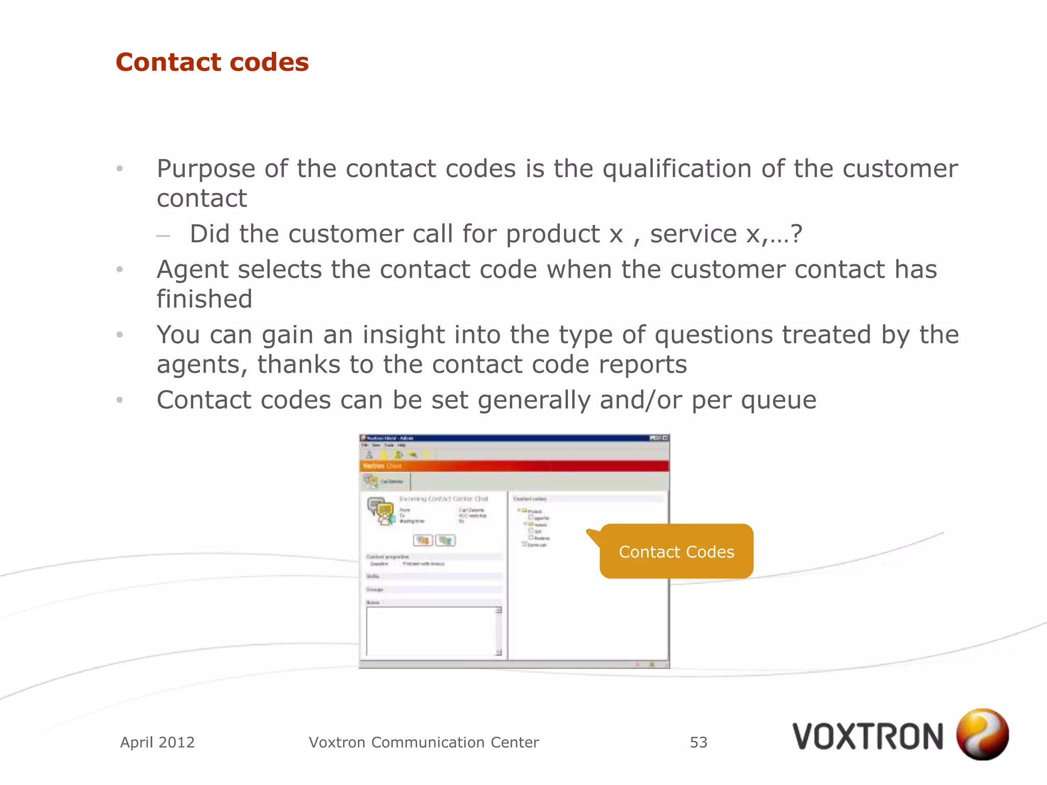 Contact codes



•   Purpose of the contact codes is the qualification of the customer
    contact
    – Did the customer call for product x , service x,…?
•   Agent selects the contact code when the customer contact has
    finished
•   You can gain an insight into the type of questions treated by the
    agents, thanks to the contact code reports
•   Contact codes can be set generally and/or per queue




                                               Contact Codes




April 2012      Voxtron Communication Center          53
 