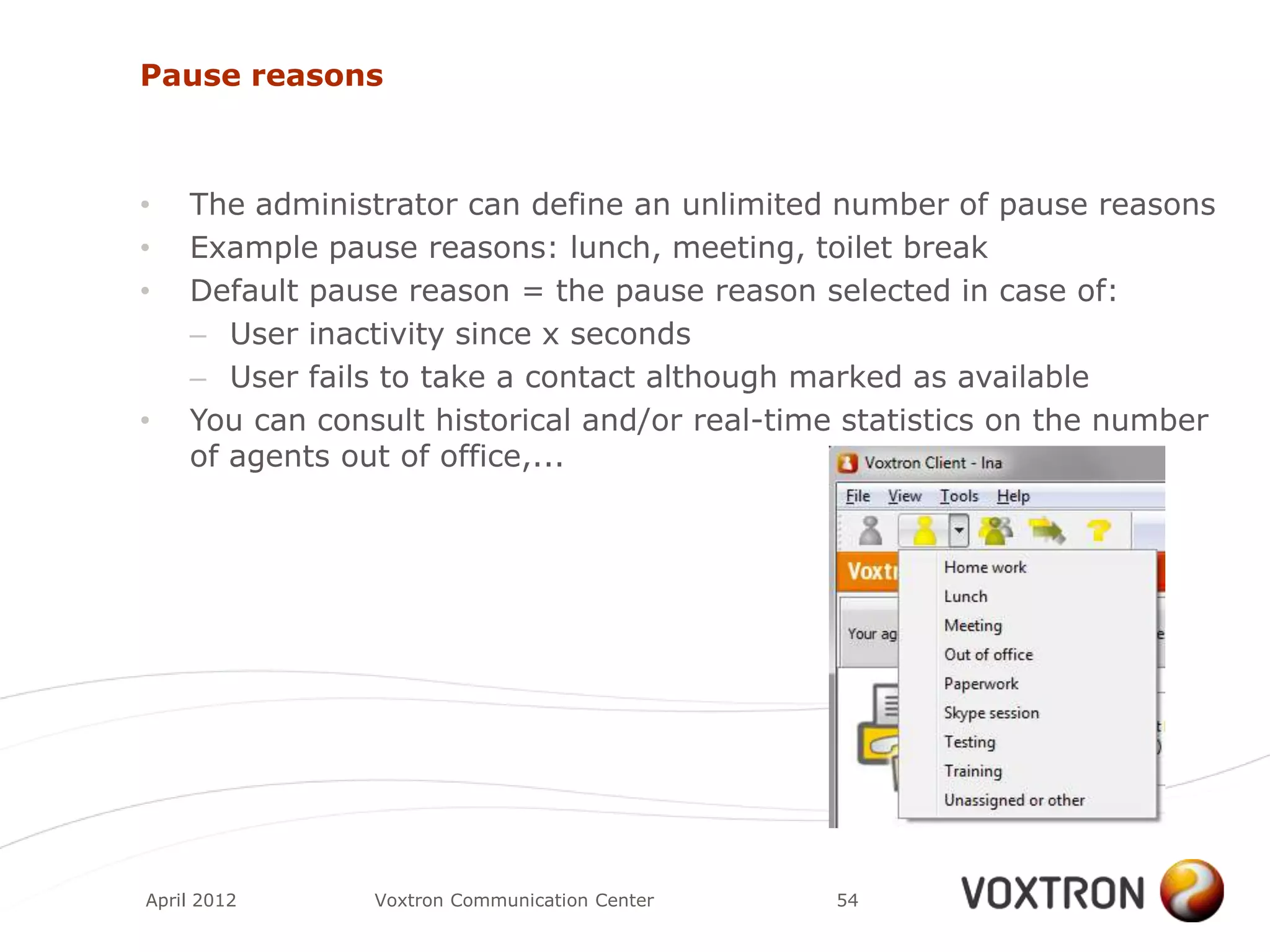 Pause reasons



•   The administrator can define an unlimited number of pause reasons
•   Example pause reasons: lunch, meeting, toilet break
•   Default pause reason = the pause reason selected in case of:
    – User inactivity since x seconds
    – User fails to take a contact although marked as available
•   You can consult historical and/or real-time statistics on the number
    of agents out of office,...




April 2012      Voxtron Communication Center   54
 