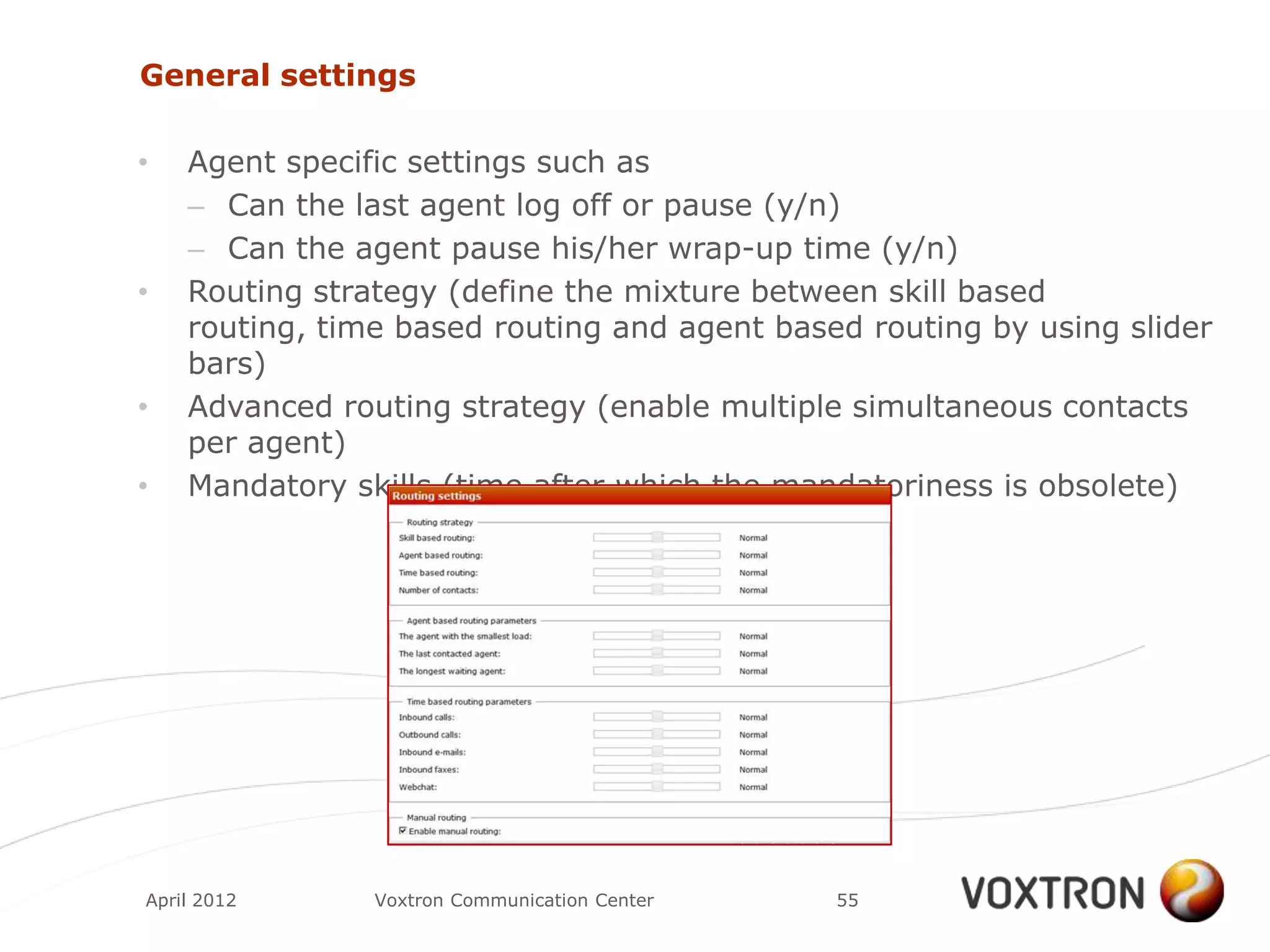 General settings

•   Agent specific settings such as
    – Can the last agent log off or pause (y/n)
    – Can the agent pause his/her wrap-up time (y/n)
•   Routing strategy (define the mixture between skill based
    routing, time based routing and agent based routing by using slider
    bars)
•   Advanced routing strategy (enable multiple simultaneous contacts
    per agent)
•   Mandatory skills (time after which the mandatoriness is obsolete)




April 2012      Voxtron Communication Center   55
 