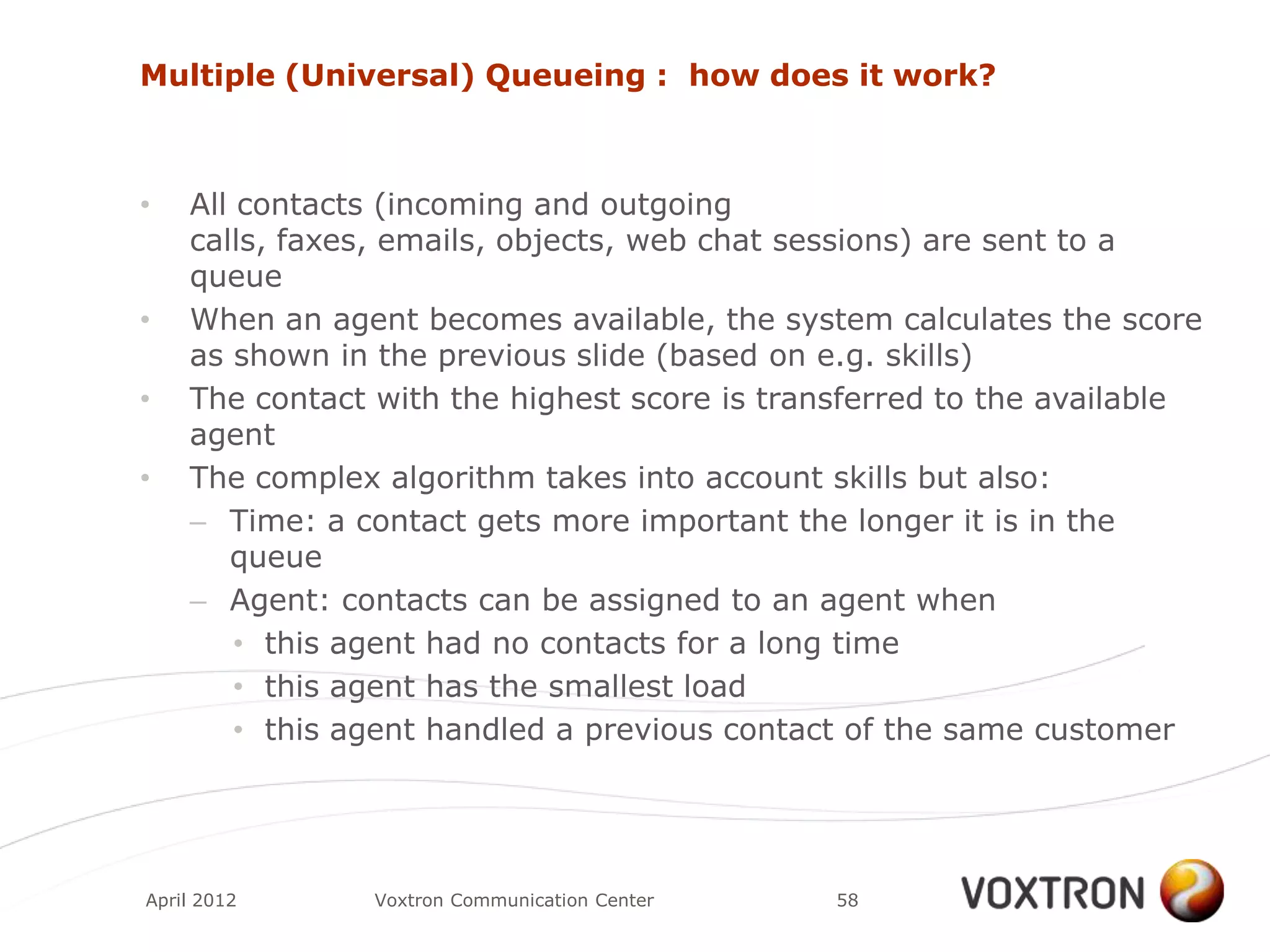 Multiple (Universal) Queueing : how does it work?



•   All contacts (incoming and outgoing
    calls, faxes, emails, objects, web chat sessions) are sent to a
    queue
•   When an agent becomes available, the system calculates the score
    as shown in the previous slide (based on e.g. skills)
•   The contact with the highest score is transferred to the available
    agent
•   The complex algorithm takes into account skills but also:
    – Time: a contact gets more important the longer it is in the
       queue
    – Agent: contacts can be assigned to an agent when
        • this agent had no contacts for a long time
        • this agent has the smallest load
        • this agent handled a previous contact of the same customer




April 2012      Voxtron Communication Center   58
 