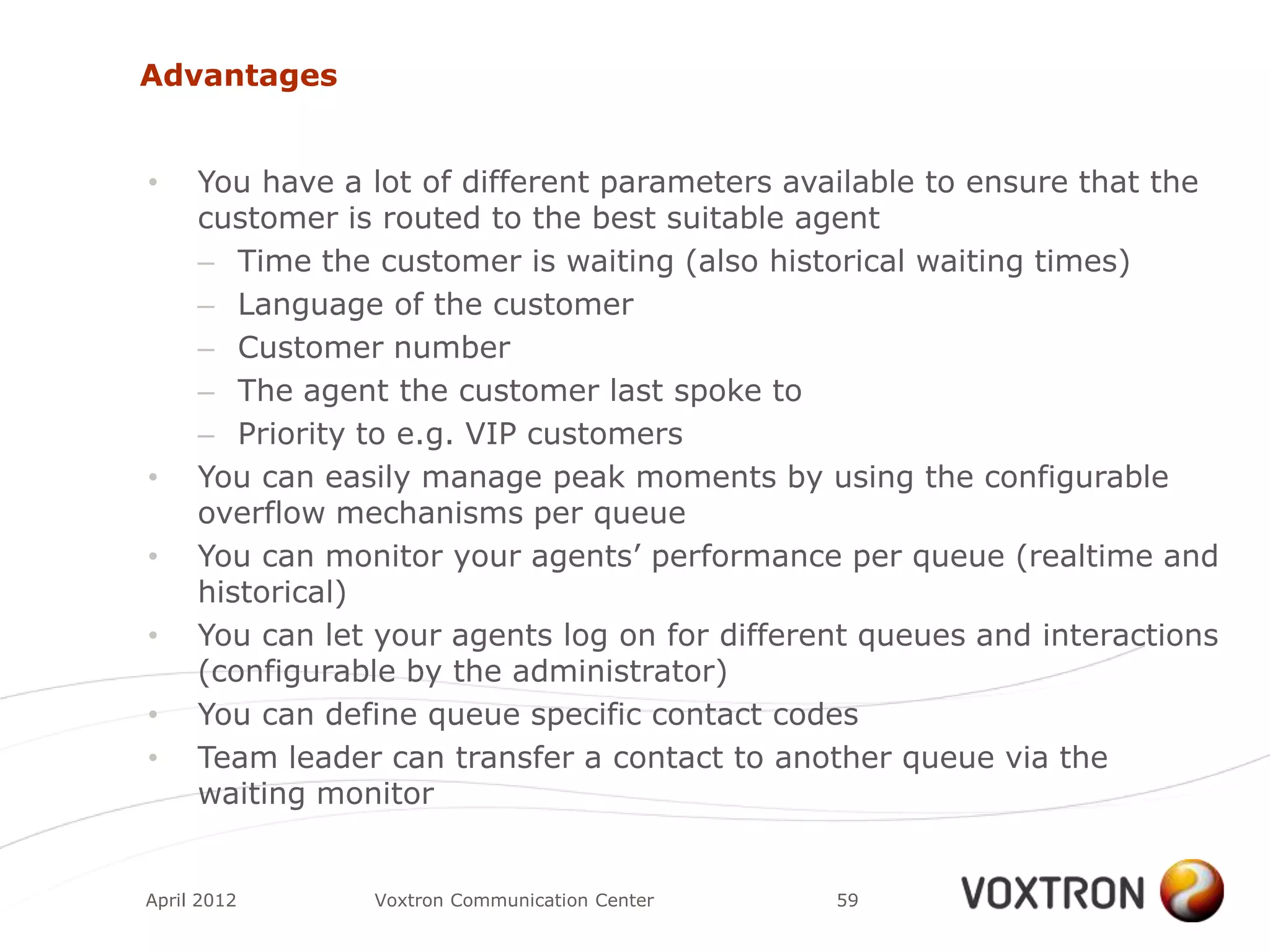 Advantages


•    You have a lot of different parameters available to ensure that the
     customer is routed to the best suitable agent
     – Time the customer is waiting (also historical waiting times)
     – Language of the customer
     – Customer number
     – The agent the customer last spoke to
     – Priority to e.g. VIP customers
•    You can easily manage peak moments by using the configurable
     overflow mechanisms per queue
•    You can monitor your agents‟ performance per queue (realtime and
     historical)
•    You can let your agents log on for different queues and interactions
     (configurable by the administrator)
•    You can define queue specific contact codes
•    Team leader can transfer a contact to another queue via the
     waiting monitor


April 2012      Voxtron Communication Center   59
 