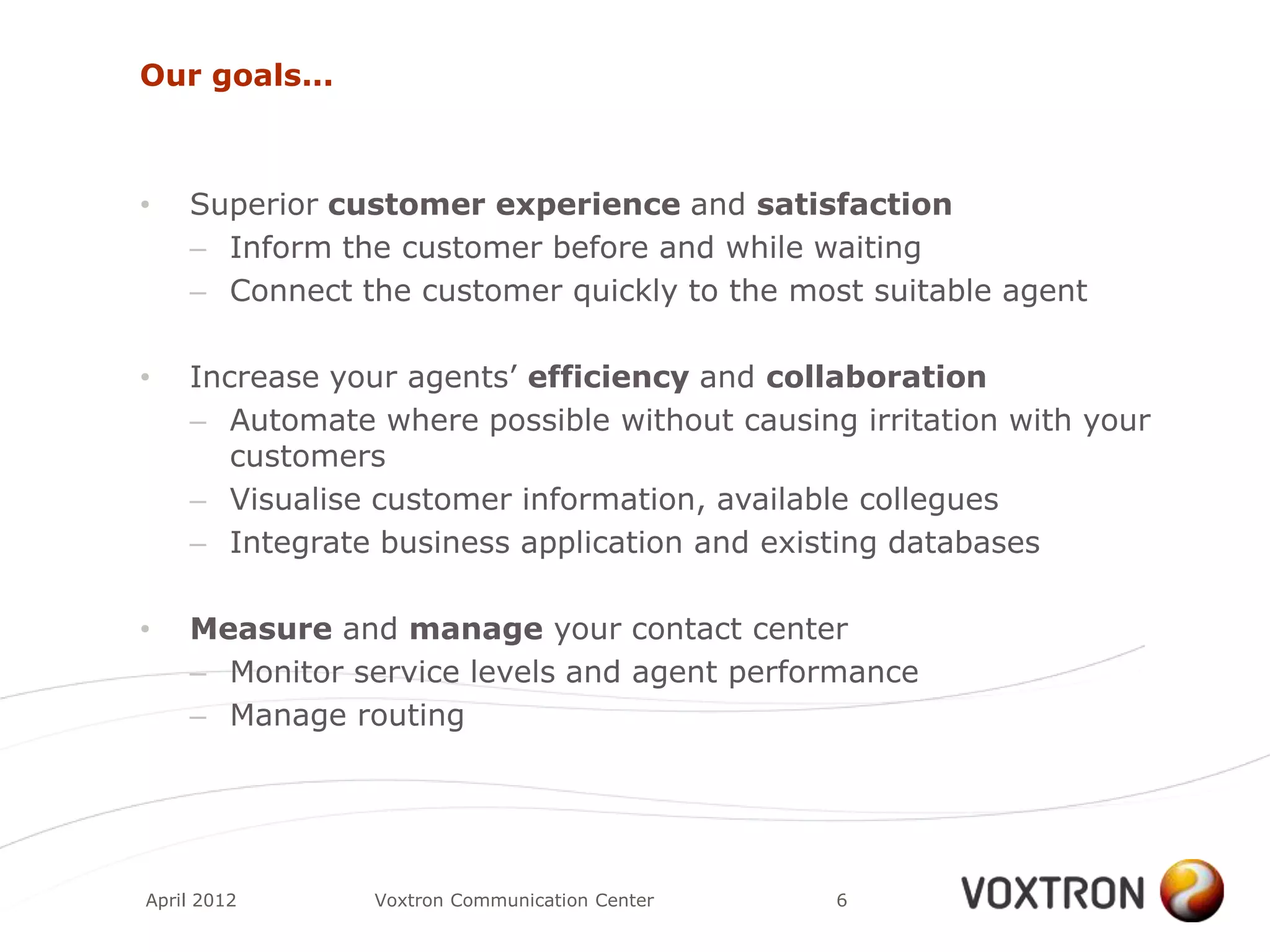 Our goals...



•   Superior customer experience and satisfaction
    – Inform the customer before and while waiting
    – Connect the customer quickly to the most suitable agent

•   Increase your agents‟ efficiency and collaboration
    – Automate where possible without causing irritation with your
       customers
    – Visualise customer information, available collegues
    – Integrate business application and existing databases

•   Measure and manage your contact center
    – Monitor service levels and agent performance
    – Manage routing




April 2012     Voxtron Communication Center   6
 