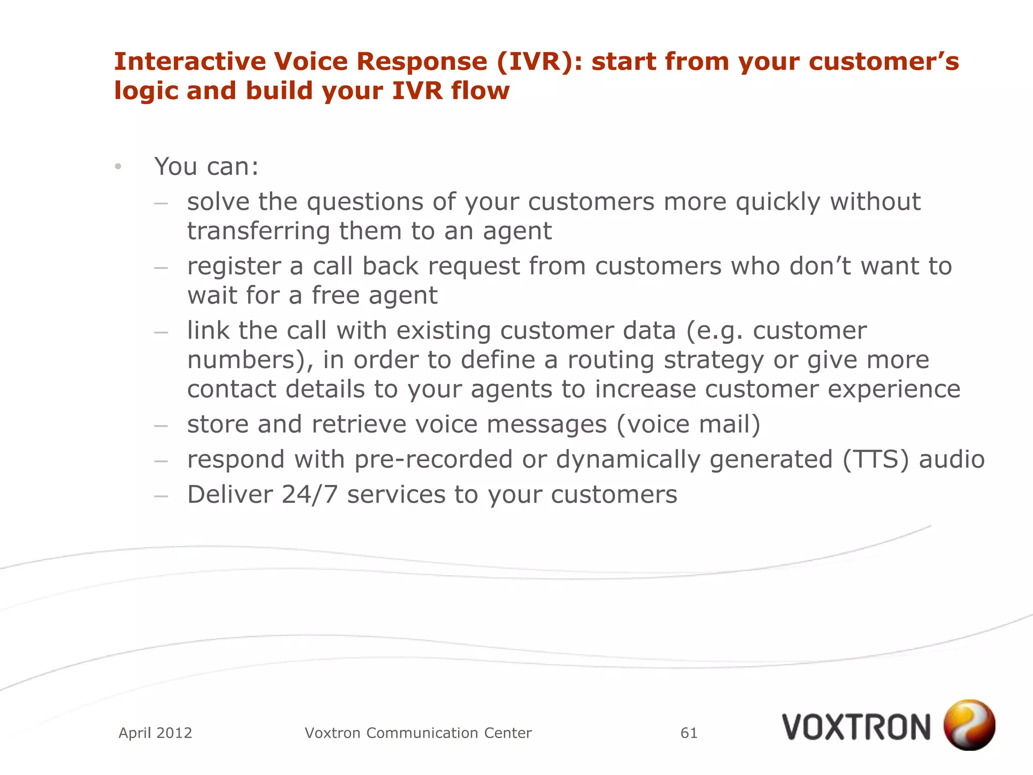 Interactive Voice Response (IVR): start from your customer’s
logic and build your IVR flow


•   You can:
    – solve the questions of your customers more quickly without
      transferring them to an agent
    – register a call back request from customers who don‟t want to
      wait for a free agent
    – link the call with existing customer data (e.g. customer
      numbers), in order to define a routing strategy or give more
      contact details to your agents to increase customer experience
    – store and retrieve voice messages (voice mail)
    – respond with pre-recorded or dynamically generated (TTS) audio
    – Deliver 24/7 services to your customers




April 2012     Voxtron Communication Center   61
 