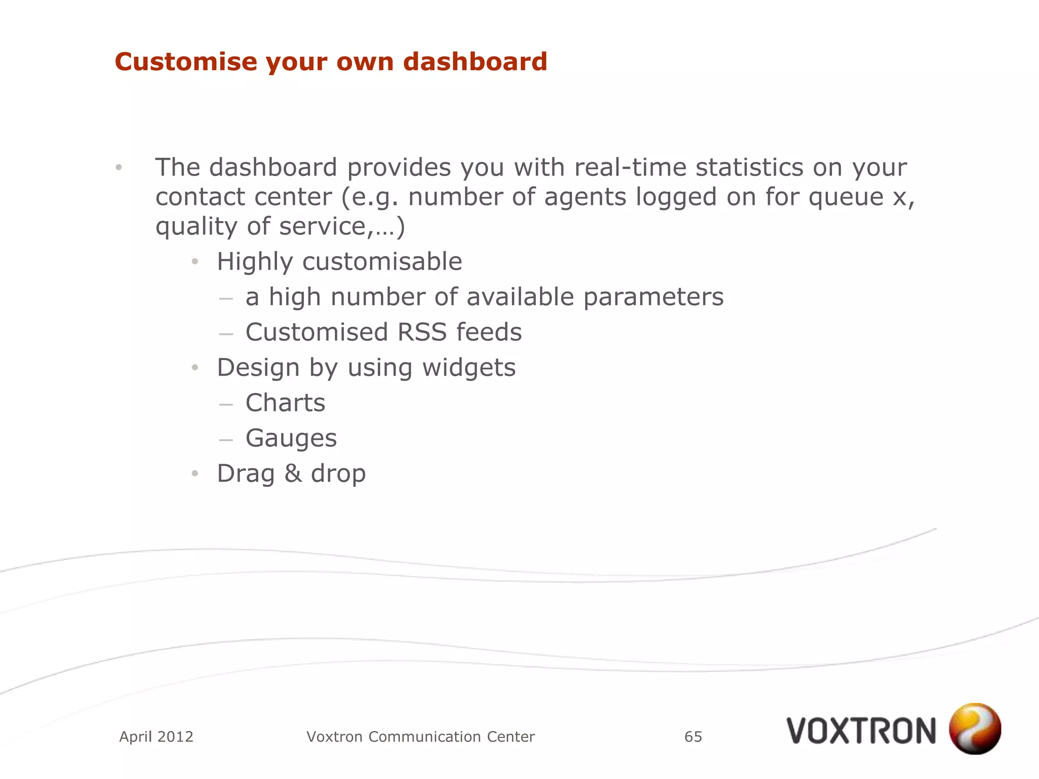 Customise your own dashboard



•   The dashboard provides you with real-time statistics on your
    contact center (e.g. number of agents logged on for queue x,
    quality of service,…)
      • Highly customisable
          – a high number of available parameters
          – Customised RSS feeds
      • Design by using widgets
          – Charts
          – Gauges
      • Drag & drop




April 2012     Voxtron Communication Center   65
 
