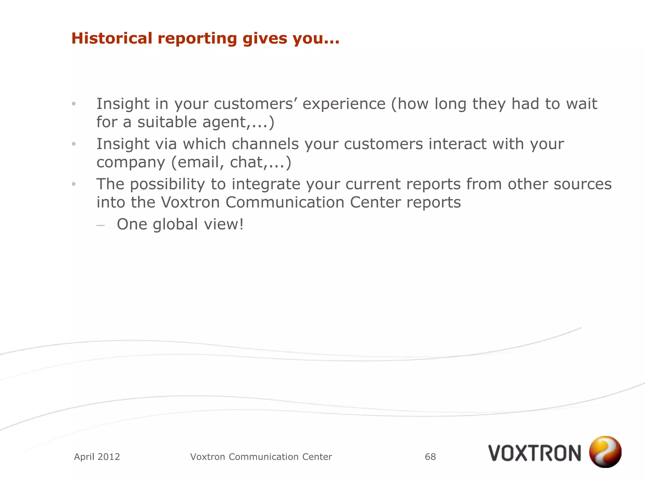 Historical reporting gives you...



•   Insight in your customers‟ experience (how long they had to wait
    for a suitable agent,...)
•   Insight via which channels your customers interact with your
    company (email, chat,...)
•   The possibility to integrate your current reports from other sources
    into the Voxtron Communication Center reports
    – One global view!




April 2012      Voxtron Communication Center   68
 