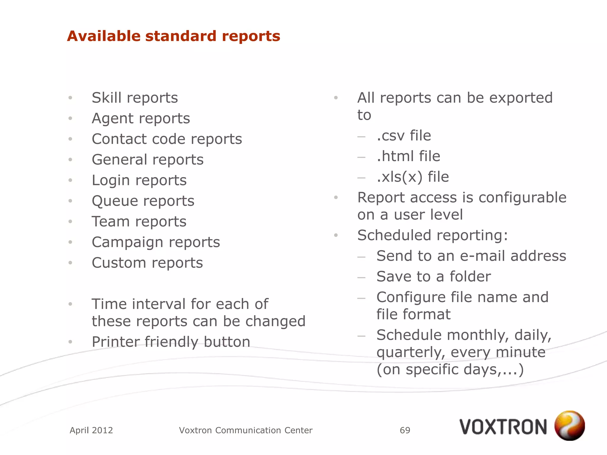 Available standard reports



•    Skill reports                             •   All reports can be exported
•    Agent reports                                 to
•    Contact code reports                          – .csv file
•    General reports                               – .html file
•    Login reports                                 – .xls(x) file
•    Queue reports                             •   Report access is configurable
•    Team reports                                  on a user level
•    Campaign reports                          •   Scheduled reporting:
•    Custom reports                                – Send to an e-mail address
                                                   – Save to a folder
•    Time interval for each of                     – Configure file name and
     these reports can be changed                     file format
•    Printer friendly button                       – Schedule monthly, daily,
                                                      quarterly, every minute
                                                      (on specific days,...)



April 2012      Voxtron Communication Center            69
 