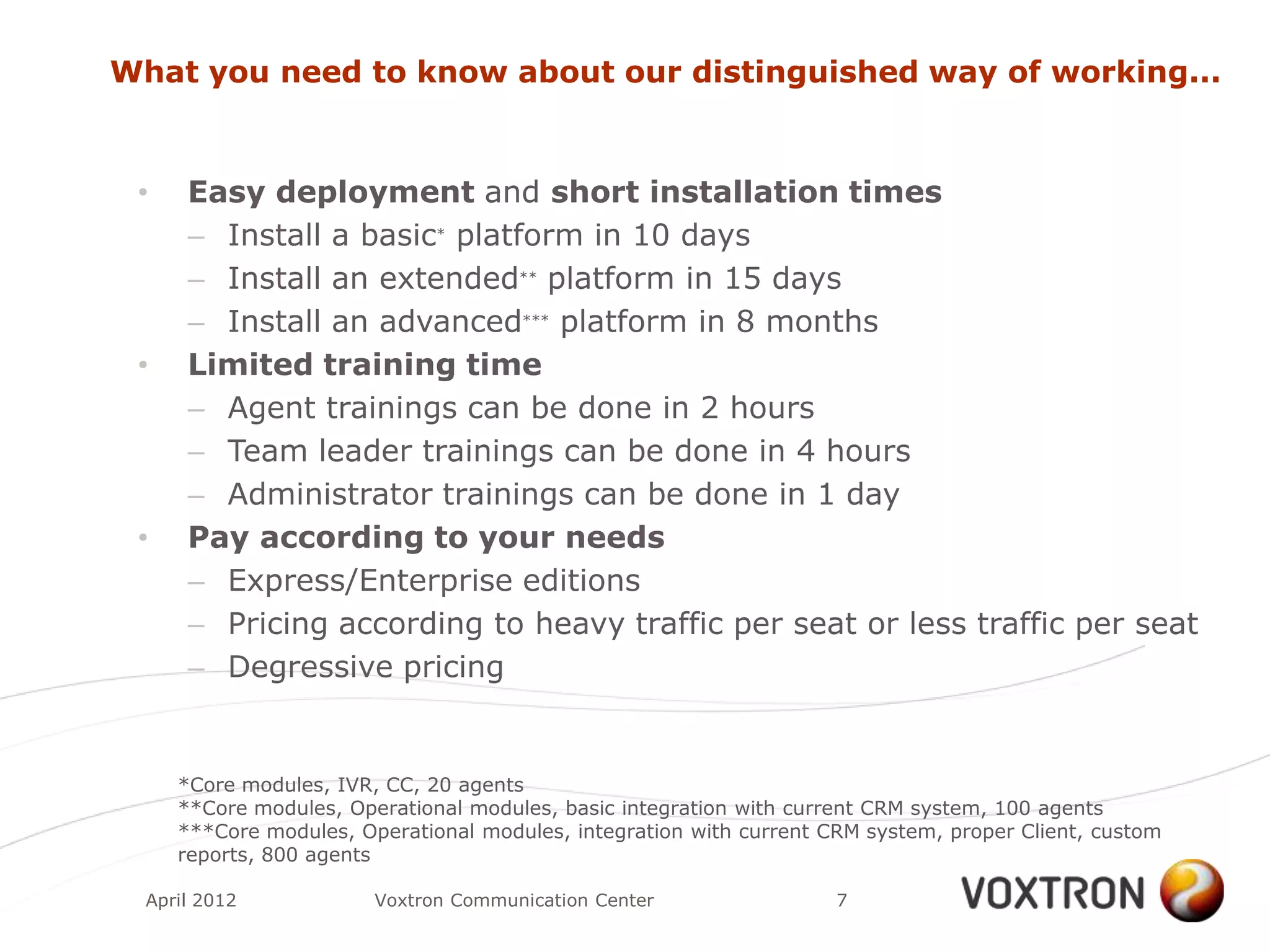 What you need to know about our distinguished way of working...


 •    Easy deployment and short installation times
      – Install a basic* platform in 10 days
      – Install an extended** platform in 15 days
      – Install an advanced*** platform in 8 months
 •    Limited training time
      – Agent trainings can be done in 2 hours
      – Team leader trainings can be done in 4 hours
      – Administrator trainings can be done in 1 day
 •    Pay according to your needs
      – Express/Enterprise editions
      – Pricing according to heavy traffic per seat or less traffic per seat
      – Degressive pricing


     *Core modules, IVR, CC, 20 agents
     **Core modules, Operational modules, basic integration with current CRM system, 100 agents
     ***Core modules, Operational modules, integration with current CRM system, proper Client, custom
     reports, 800 agents

  April 2012            Voxtron Communication Center                 7
 