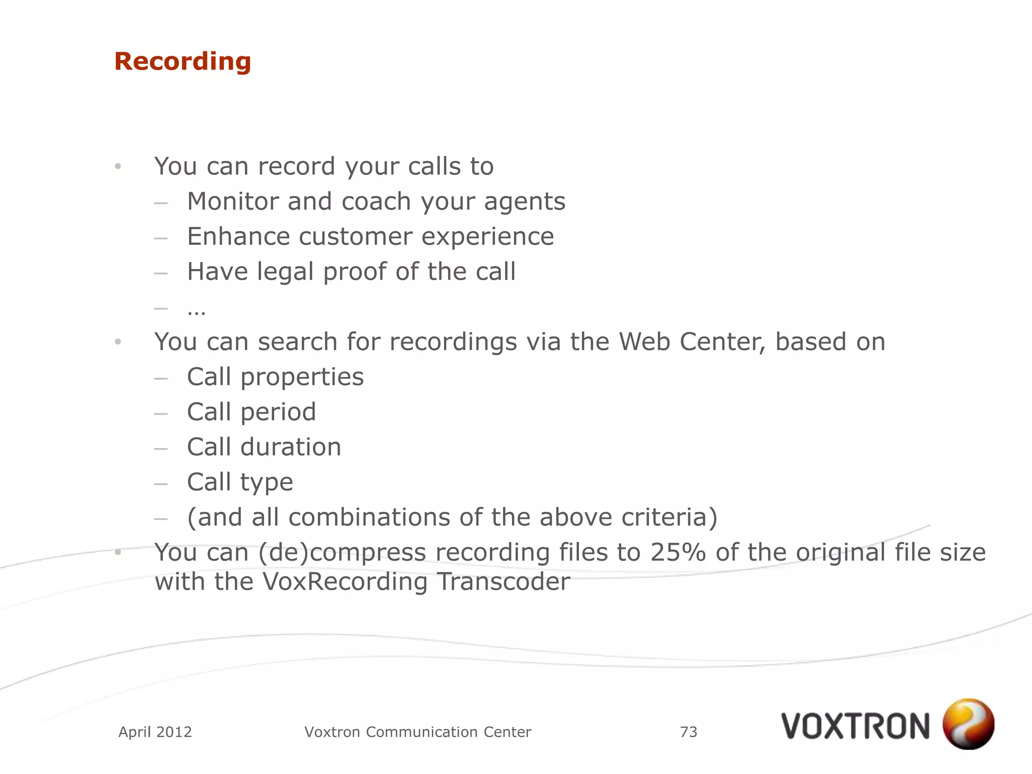 Recording



•   You can record your calls to
    – Monitor and coach your agents
    – Enhance customer experience
    – Have legal proof of the call
    – …
•   You can search for recordings via the Web Center, based on
    – Call properties
    – Call period
    – Call duration
    – Call type
    – (and all combinations of the above criteria)
•   You can (de)compress recording files to 25% of the original file size
    with the VoxRecording Transcoder




April 2012      Voxtron Communication Center   73
 