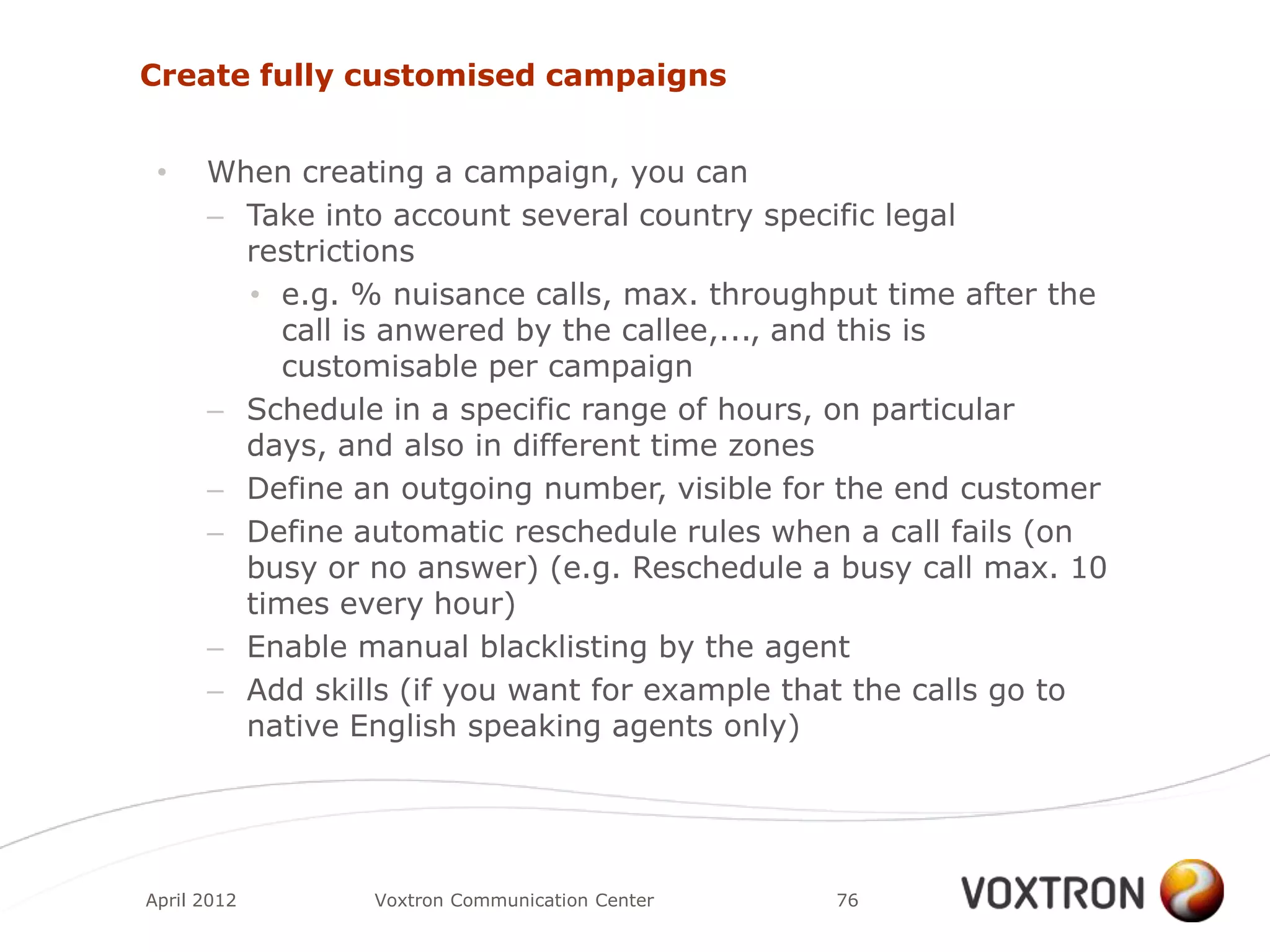 Create fully customised campaigns


 •    When creating a campaign, you can
      – Take into account several country specific legal
        restrictions
        • e.g. % nuisance calls, max. throughput time after the
           call is anwered by the callee,..., and this is
           customisable per campaign
      – Schedule in a specific range of hours, on particular
        days, and also in different time zones
      – Define an outgoing number, visible for the end customer
      – Define automatic reschedule rules when a call fails (on
        busy or no answer) (e.g. Reschedule a busy call max. 10
        times every hour)
      – Enable manual blacklisting by the agent
      – Add skills (if you want for example that the calls go to
        native English speaking agents only)




April 2012      Voxtron Communication Center   76
 