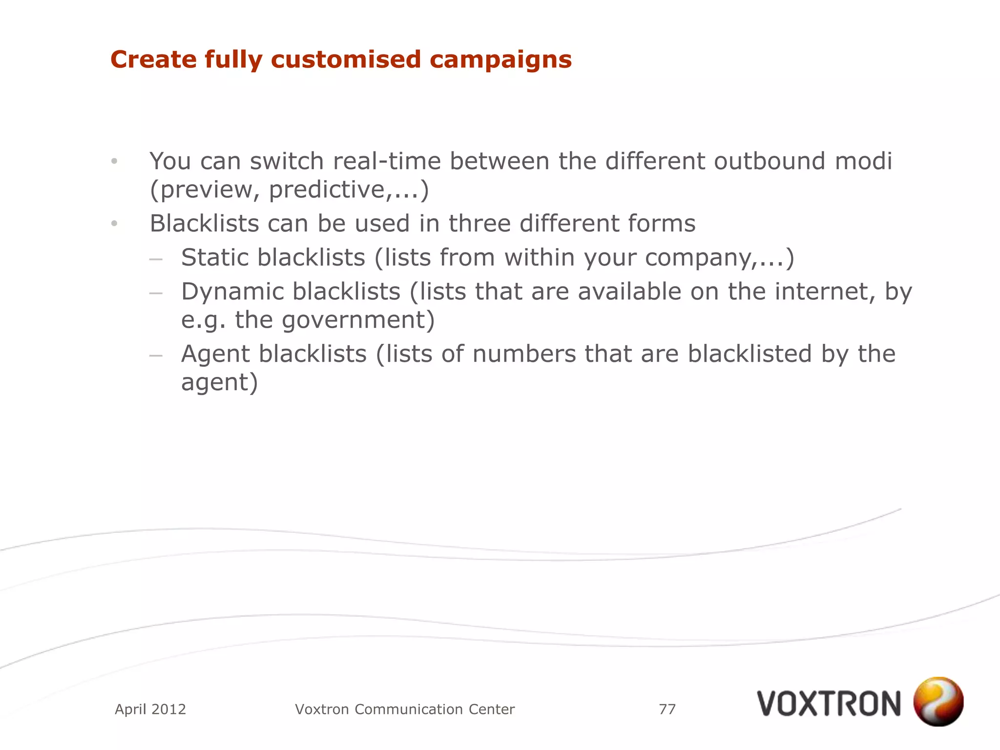 Create fully customised campaigns



•   You can switch real-time between the different outbound modi
    (preview, predictive,...)
•   Blacklists can be used in three different forms
    – Static blacklists (lists from within your company,...)
    – Dynamic blacklists (lists that are available on the internet, by
       e.g. the government)
    – Agent blacklists (lists of numbers that are blacklisted by the
       agent)




April 2012      Voxtron Communication Center    77
 