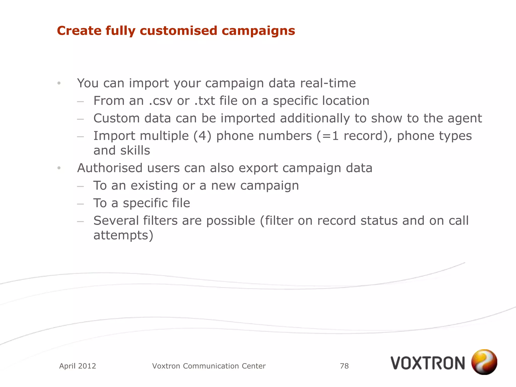 Create fully customised campaigns



•   You can import your campaign data real-time
    – From an .csv or .txt file on a specific location
    – Custom data can be imported additionally to show to the agent
    – Import multiple (4) phone numbers (=1 record), phone types
      and skills
•   Authorised users can also export campaign data
    – To an existing or a new campaign
    – To a specific file
    – Several filters are possible (filter on record status and on call
      attempts)




April 2012      Voxtron Communication Center   78
 