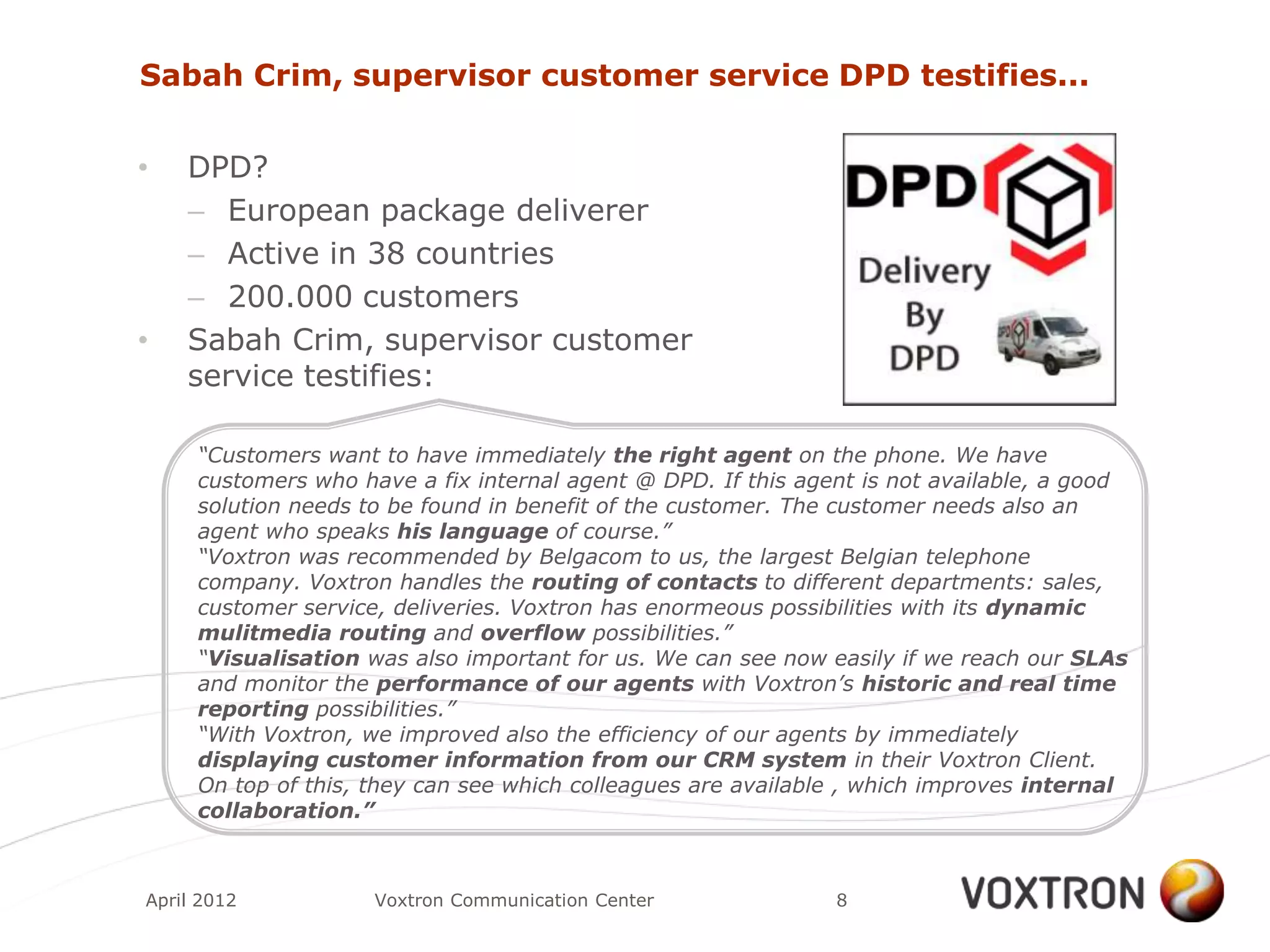 Sabah Crim, supervisor customer service DPD testifies...


•   DPD?
    – European package deliverer
    – Active in 38 countries
    – 200.000 customers
•   Sabah Crim, supervisor customer
    service testifies:

     “Customers want to have immediately the right agent on the phone. We have
     customers who have a fix internal agent @ DPD. If this agent is not available, a good
     solution needs to be found in benefit of the customer. The customer needs also an
     agent who speaks his language of course.”
     “Voxtron was recommended by Belgacom to us, the largest Belgian telephone
     company. Voxtron handles the routing of contacts to different departments: sales,
     customer service, deliveries. Voxtron has enormeous possibilities with its dynamic
     mulitmedia routing and overflow possibilities.”
     “Visualisation was also important for us. We can see now easily if we reach our SLAs
     and monitor the performance of our agents with Voxtron’s historic and real time
     reporting possibilities.”
     “With Voxtron, we improved also the efficiency of our agents by immediately
     displaying customer information from our CRM system in their Voxtron Client.
     On top of this, they can see which colleagues are available , which improves internal
     collaboration.”



April 2012           Voxtron Communication Center              8
 