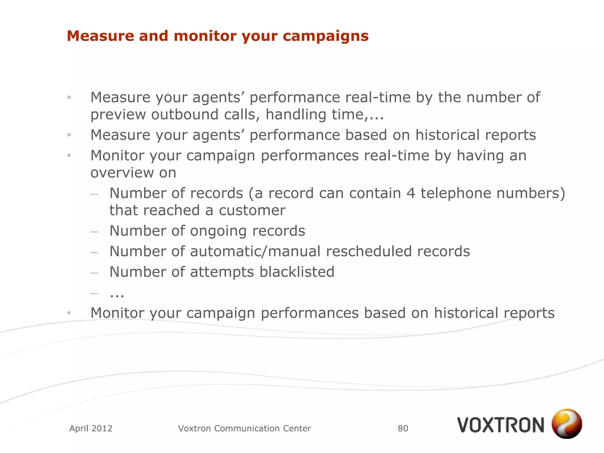 Measure and monitor your campaigns



•   Measure your agents‟ performance real-time by the number of
    preview outbound calls, handling time,...
•   Measure your agents‟ performance based on historical reports
•   Monitor your campaign performances real-time by having an
    overview on
    – Number of records (a record can contain 4 telephone numbers)
      that reached a customer
    – Number of ongoing records
    – Number of automatic/manual rescheduled records
    – Number of attempts blacklisted
    – ...
•   Monitor your campaign performances based on historical reports




April 2012     Voxtron Communication Center   80
 