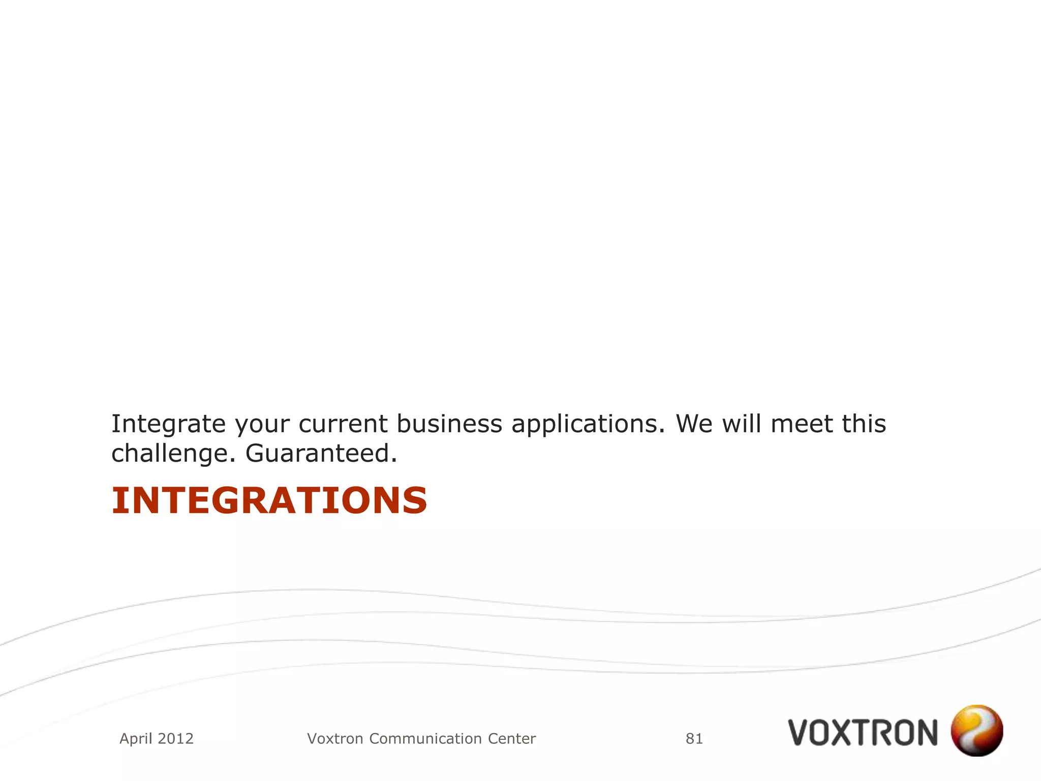 Integrate your current business applications. We will meet this
challenge. Guaranteed.

INTEGRATIONS




April 2012     Voxtron Communication Center   81
 