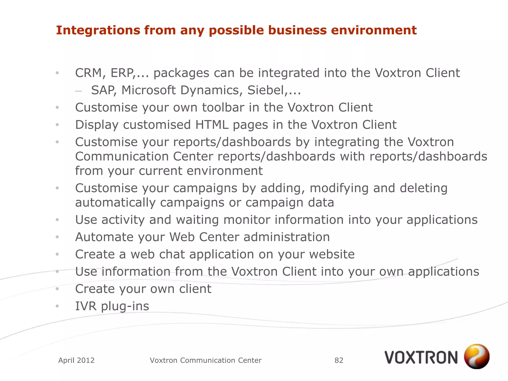 Integrations from any possible business environment


•   CRM, ERP,... packages can be integrated into the Voxtron Client
    – SAP, Microsoft Dynamics, Siebel,...
•   Customise your own toolbar in the Voxtron Client
•   Display customised HTML pages in the Voxtron Client
•   Customise your reports/dashboards by integrating the Voxtron
    Communication Center reports/dashboards with reports/dashboards
    from your current environment
•   Customise your campaigns by adding, modifying and deleting
    automatically campaigns or campaign data
•   Use activity and waiting monitor information into your applications
•   Automate your Web Center administration
•   Create a web chat application on your website
•   Use information from the Voxtron Client into your own applications
•   Create your own client
•   IVR plug-ins



April 2012      Voxtron Communication Center   82
 
