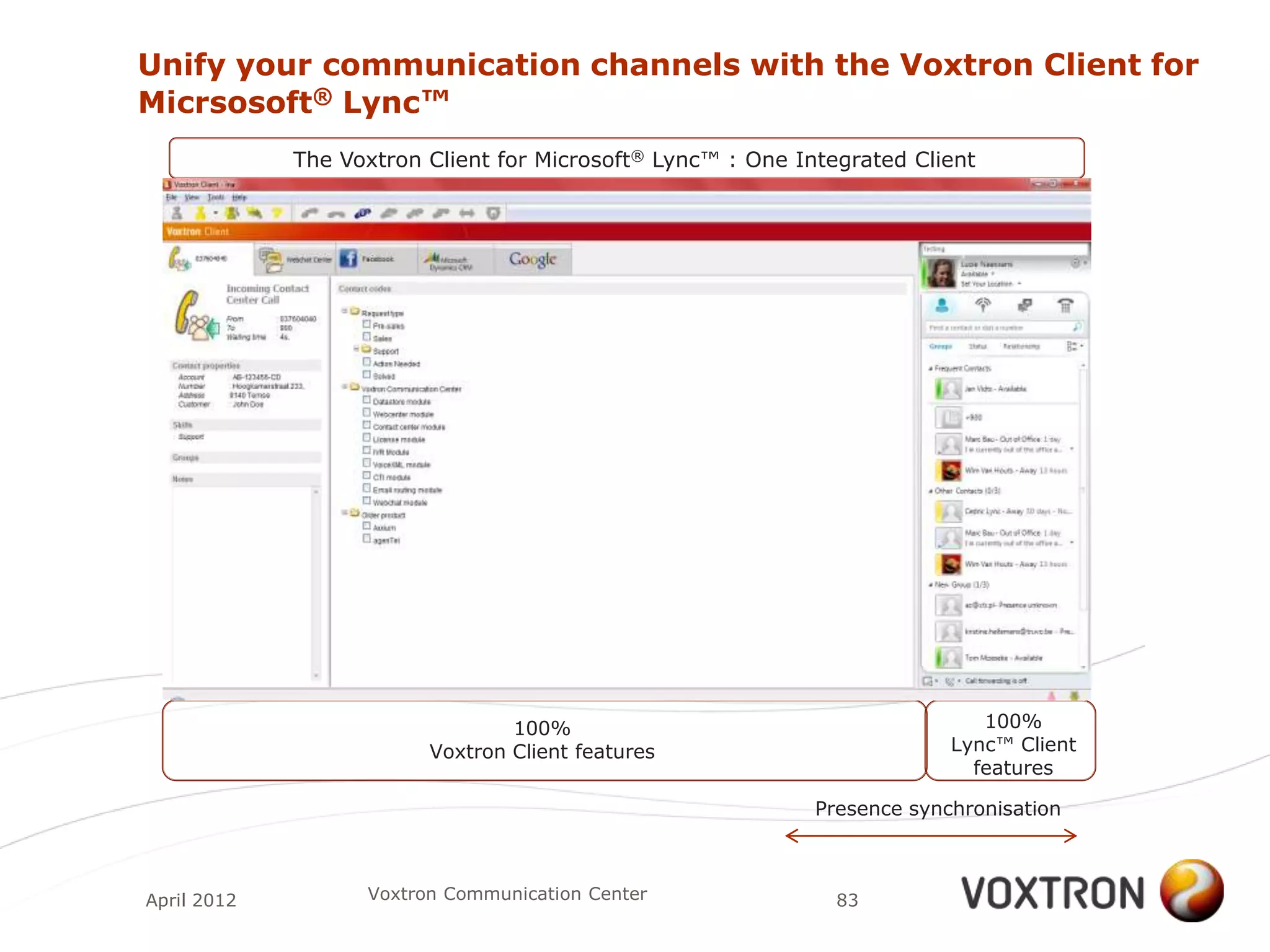 Unify your communication channels with the Voxtron Client for
Micrsosoft® Lync™
             The Voxtron Client for Microsoft® Lync™ : One Integrated Client




                                 100%                                        100%
                         Voxtron Client features                          Lync™ Client
                                                                            features

                                                             Presence synchronisation



April 2012         Voxtron Communication Center                83
 