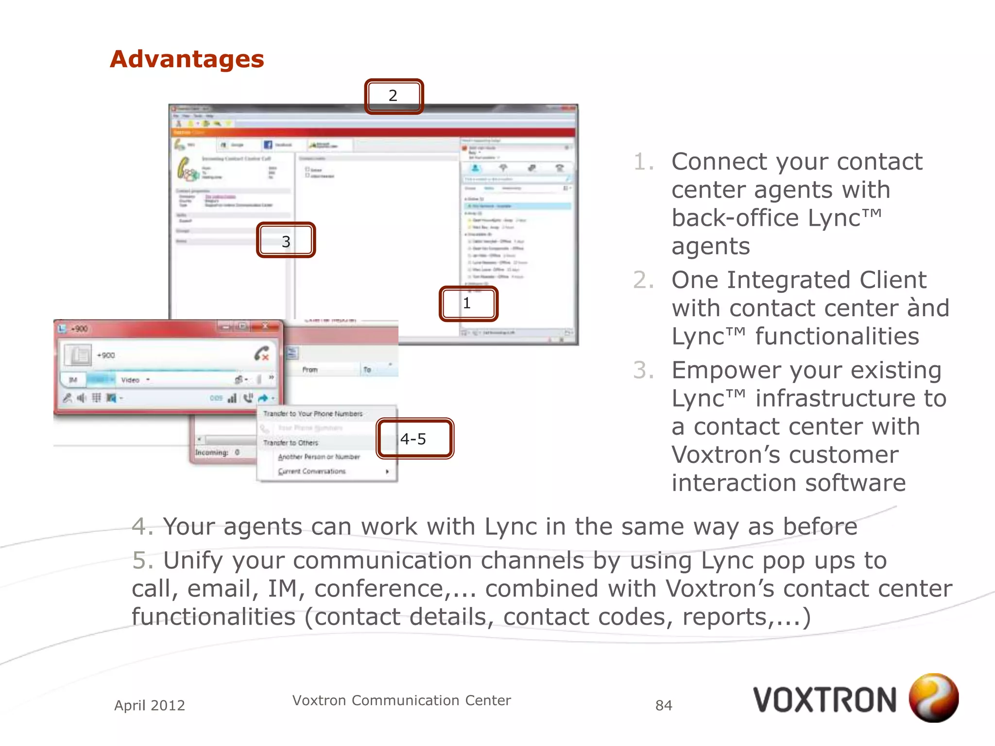 Advantages
                              2



                                                 1. Connect your contact
                                                    center agents with
                                                    back-office Lync™
              3                                     agents
                                                 2. One Integrated Client
                                        1
                                                    with contact center ànd
                                                    Lync™ functionalities
                                                 3. Empower your existing
                                                    Lync™ infrastructure to
                                  4-5
                                                    a contact center with
                                                    Voxtron‟s customer
                                                    interaction software
  4. Your agents can work with Lync in the same way as before
  5. Unify your communication channels by using Lync pop ups to
  call, email, IM, conference,... combined with Voxtron‟s contact center
  functionalities (contact details, contact codes, reports,...)


April 2012        Voxtron Communication Center    84
 
