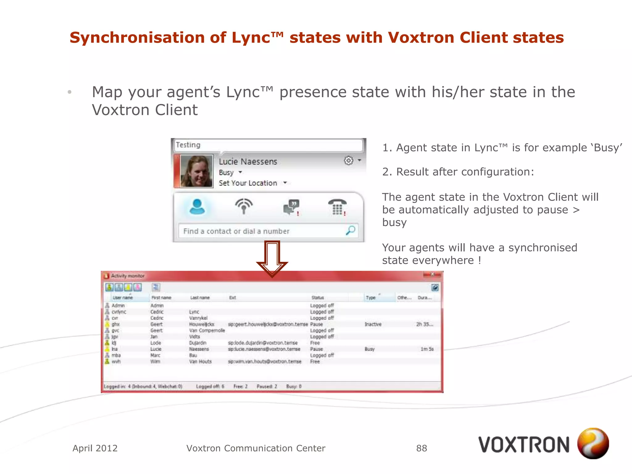 Synchronisation of Lync™ states with Voxtron Client states


•       Map your agent‟s Lync™ presence state with his/her state in the
        Voxtron Client

                                                   1. Agent state in Lync™ is for example „Busy‟

                                                   2. Result after configuration:

                                                   The agent state in the Voxtron Client will
                                                   be automatically adjusted to pause >
                                                   busy

                                                   Your agents will have a synchronised
                                                   state everywhere !




    April 2012      Voxtron Communication Center         88
 