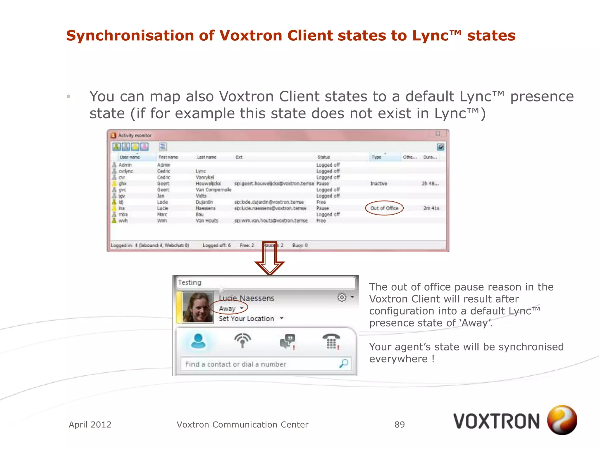 Synchronisation of Voxtron Client states to Lync™ states



•   You can map also Voxtron Client states to a default Lync™ presence
    state (if for example this state does not exist in Lync™)




                                              The out of office pause reason in the
                                              Voxtron Client will result after
                                              configuration into a default Lync™
                                              presence state of „Away‟.

                                              Your agent‟s state will be synchronised
                                              everywhere !




April 2012     Voxtron Communication Center        89
 