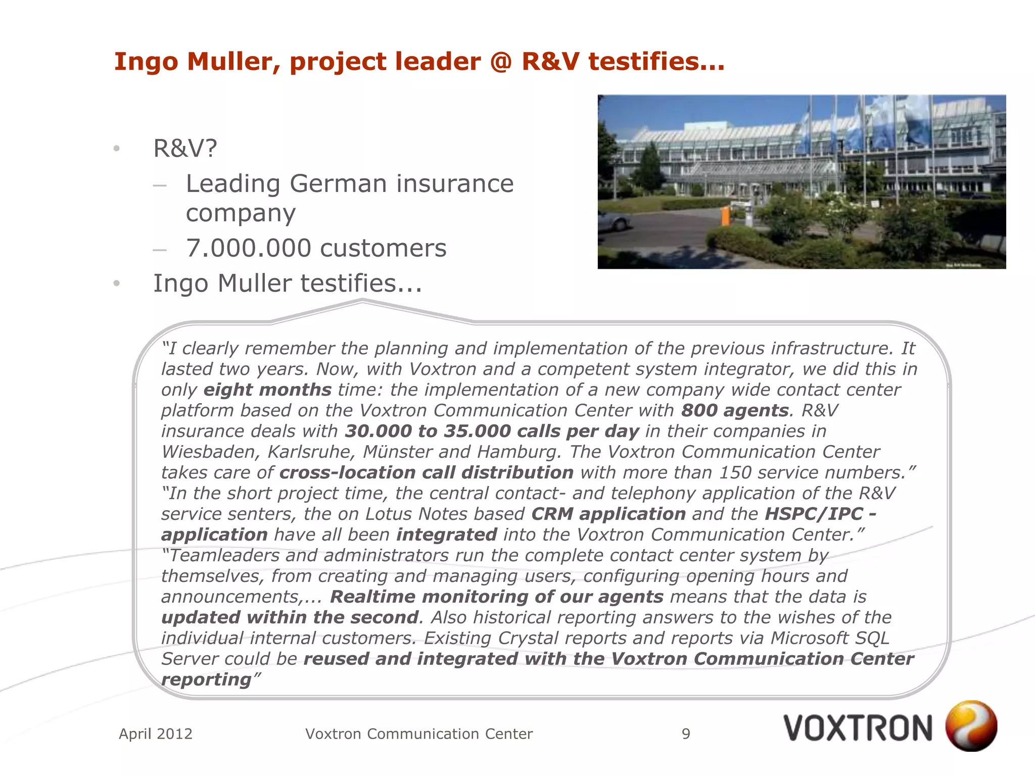 Ingo Muller, project leader @ R&V testifies...


•   R&V?
    – Leading German insurance
      company
    – 7.000.000 customers
•   Ingo Muller testifies...

     “I clearly remember the planning and implementation of the previous infrastructure. It
     lasted two years. Now, with Voxtron and a competent system integrator, we did this in
     only eight months time: the implementation of a new company wide contact center
     platform based on the Voxtron Communication Center with 800 agents. R&V
     insurance deals with 30.000 to 35.000 calls per day in their companies in
     Wiesbaden, Karlsruhe, Münster and Hamburg. The Voxtron Communication Center
     takes care of cross-location call distribution with more than 150 service numbers.”
     “In the short project time, the central contact- and telephony application of the R&V
     service senters, the on Lotus Notes based CRM application and the HSPC/IPC -
     application have all been integrated into the Voxtron Communication Center.”
     “Teamleaders and administrators run the complete contact center system by
     themselves, from creating and managing users, configuring opening hours and
     announcements,... Realtime monitoring of our agents means that the data is
     updated within the second. Also historical reporting answers to the wishes of the
     individual internal customers. Existing Crystal reports and reports via Microsoft SQL
     Server could be reused and integrated with the Voxtron Communication Center
     reporting”


April 2012           Voxtron Communication Center               9
 