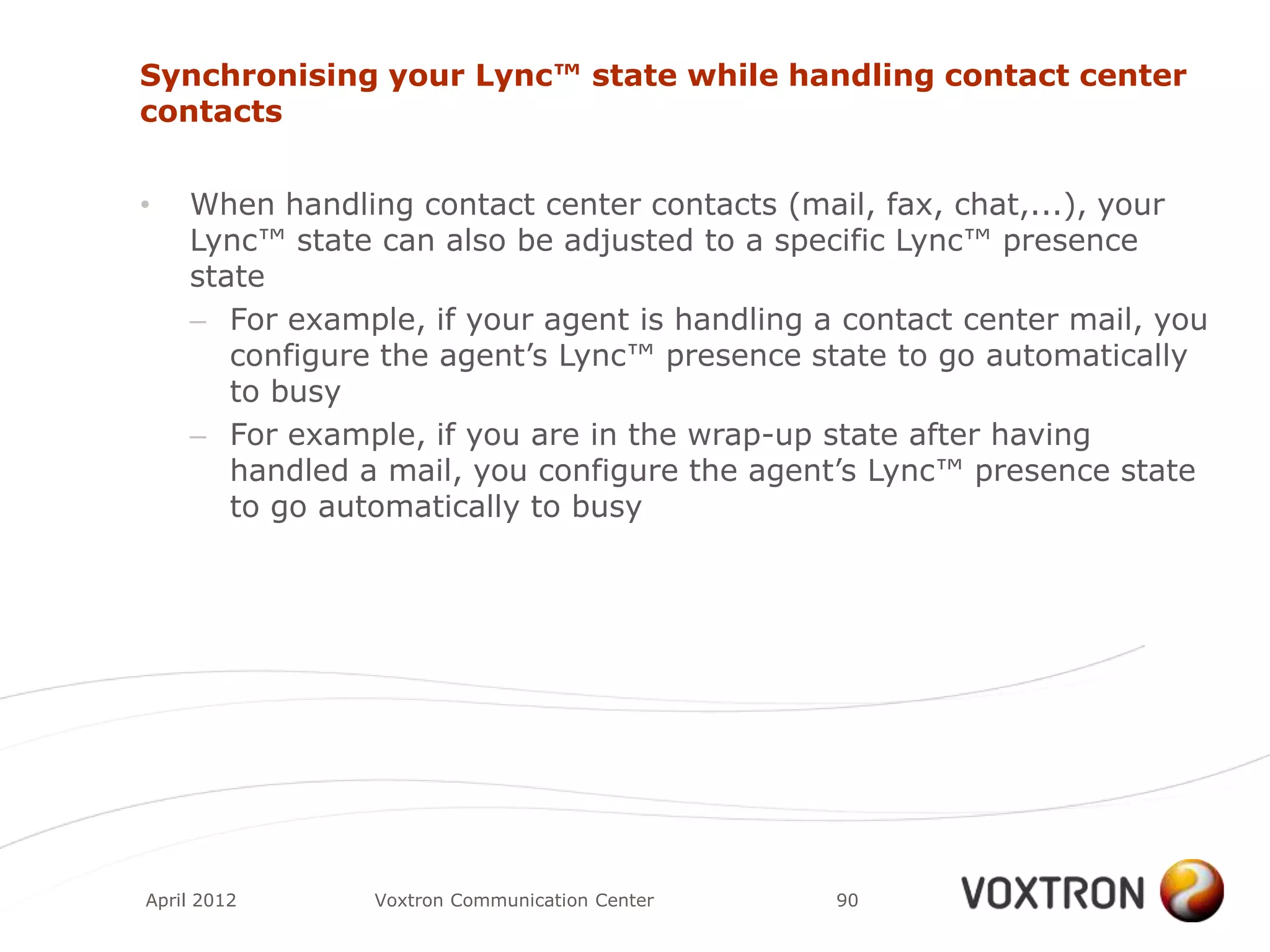 Synchronising your Lync™ state while handling contact center
contacts


•   When handling contact center contacts (mail, fax, chat,...), your
    Lync™ state can also be adjusted to a specific Lync™ presence
    state
    – For example, if your agent is handling a contact center mail, you
       configure the agent‟s Lync™ presence state to go automatically
       to busy
    – For example, if you are in the wrap-up state after having
       handled a mail, you configure the agent‟s Lync™ presence state
       to go automatically to busy




April 2012      Voxtron Communication Center   90
 