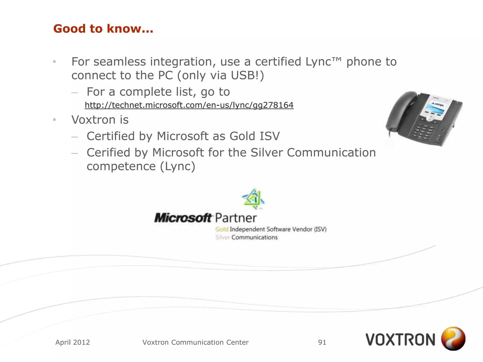 Good to know...

•   For seamless integration, use a certified Lync™ phone to
    connect to the PC (only via USB!)
    – For a complete list, go to
        http://technet.microsoft.com/en-us/lync/gg278164
•   Voxtron is
    – Certified by Microsoft as Gold ISV
    – Cerified by Microsoft for the Silver Communication
      competence (Lync)




April 2012           Voxtron Communication Center          91
 