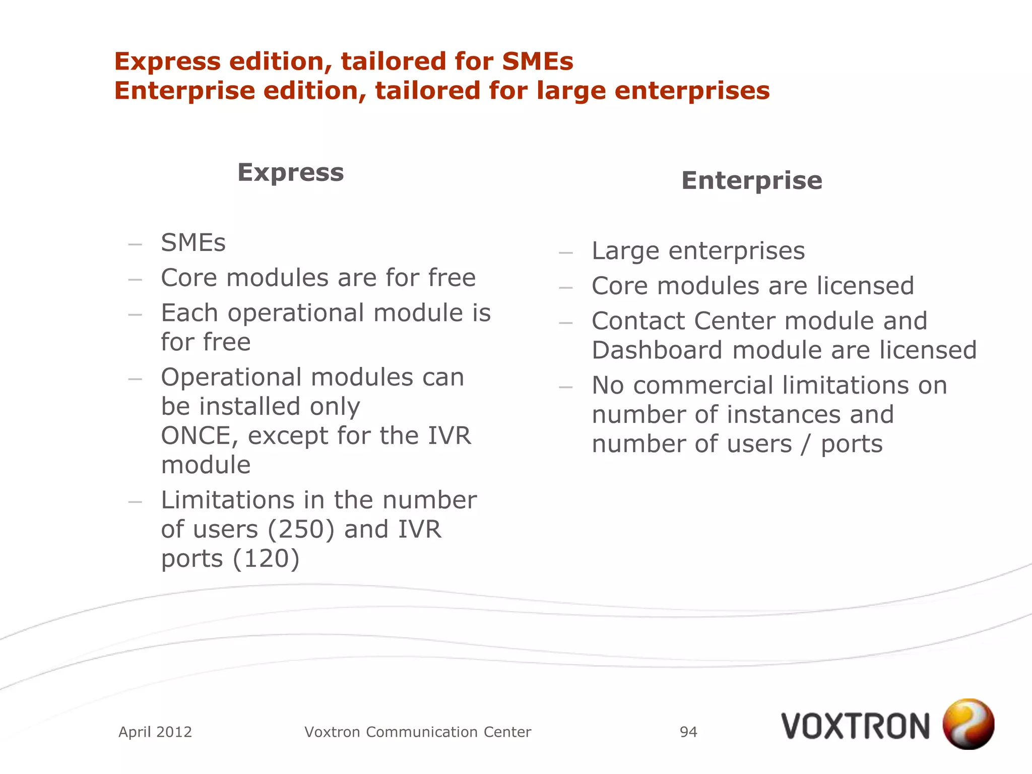 Express edition, tailored for SMEs
Enterprise edition, tailored for large enterprises


             Express                                     Enterprise

 – SMEs                                         – Large enterprises
 – Core modules are for free                    – Core modules are licensed
 – Each operational module is                   – Contact Center module and
   for free                                       Dashboard module are licensed
 – Operational modules can                      – No commercial limitations on
   be installed only                              number of instances and
   ONCE, except for the IVR                       number of users / ports
   module
 – Limitations in the number
   of users (250) and IVR
   ports (120)




April 2012       Voxtron Communication Center           94
 