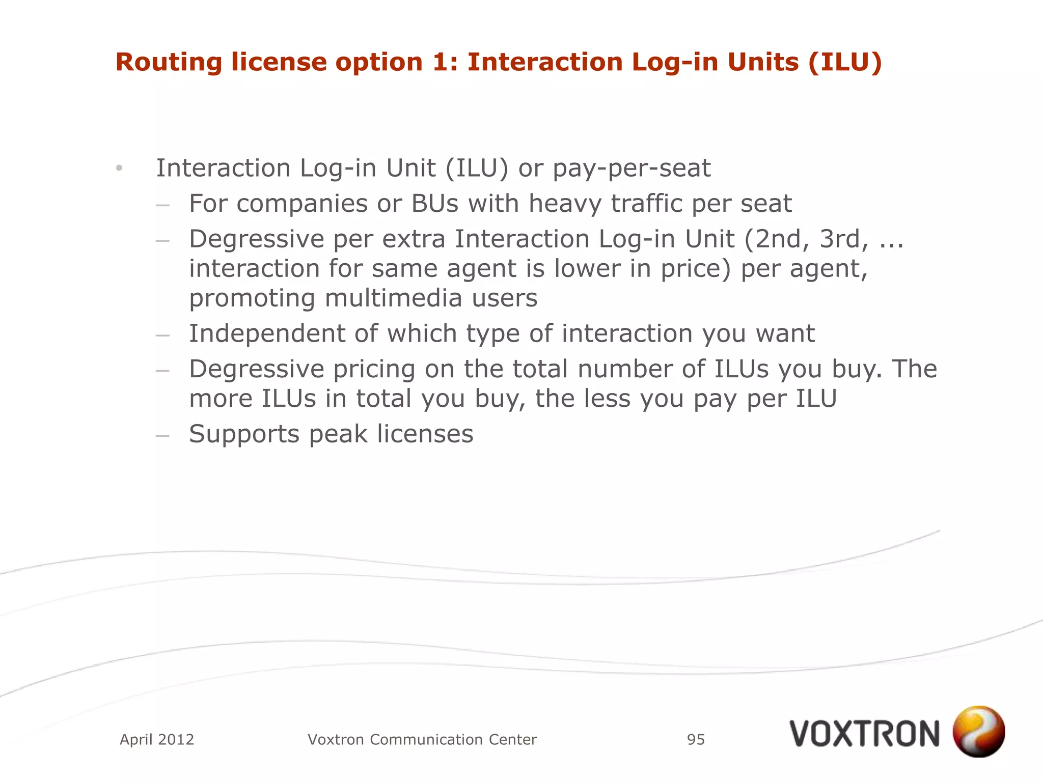 Routing license option 1: Interaction Log-in Units (ILU)



•   Interaction Log-in Unit (ILU) or pay-per-seat
    – For companies or BUs with heavy traffic per seat
    – Degressive per extra Interaction Log-in Unit (2nd, 3rd, ...
       interaction for same agent is lower in price) per agent,
       promoting multimedia users
    – Independent of which type of interaction you want
    – Degressive pricing on the total number of ILUs you buy. The
       more ILUs in total you buy, the less you pay per ILU
    – Supports peak licenses




April 2012     Voxtron Communication Center   95
 