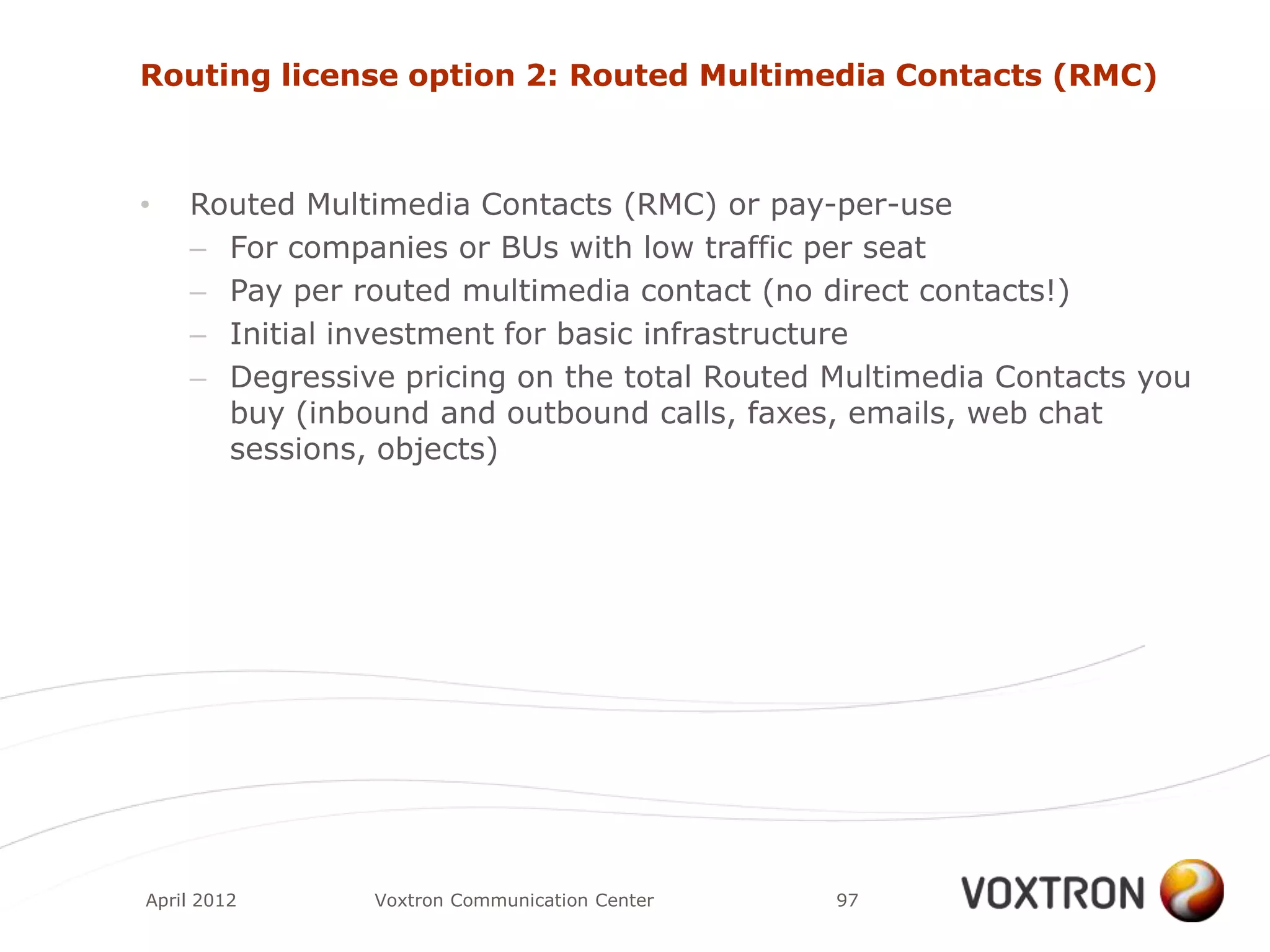 Routing license option 2: Routed Multimedia Contacts (RMC)



•   Routed Multimedia Contacts (RMC) or pay-per-use
    – For companies or BUs with low traffic per seat
    – Pay per routed multimedia contact (no direct contacts!)
    – Initial investment for basic infrastructure
    – Degressive pricing on the total Routed Multimedia Contacts you
      buy (inbound and outbound calls, faxes, emails, web chat
      sessions, objects)




April 2012     Voxtron Communication Center   97
 