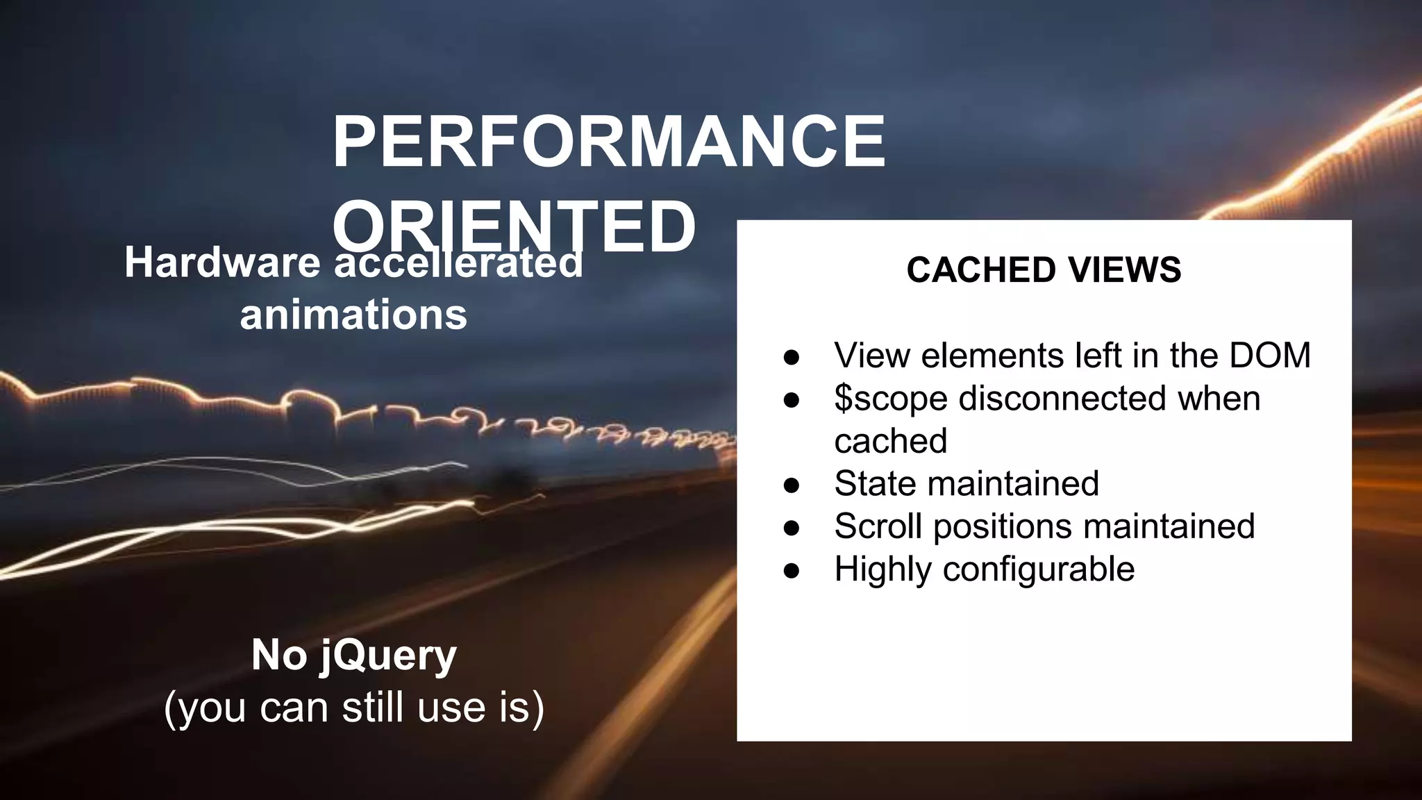 PERFORMANCE
ORIENTEDHardware accellerated
animations
CACHED VIEWS
● View elements left in the DOM
● $scope disconnected when
cached
● State maintained
● Scroll positions maintained
● Highly configurable
No jQuery
(you can still use is)
 