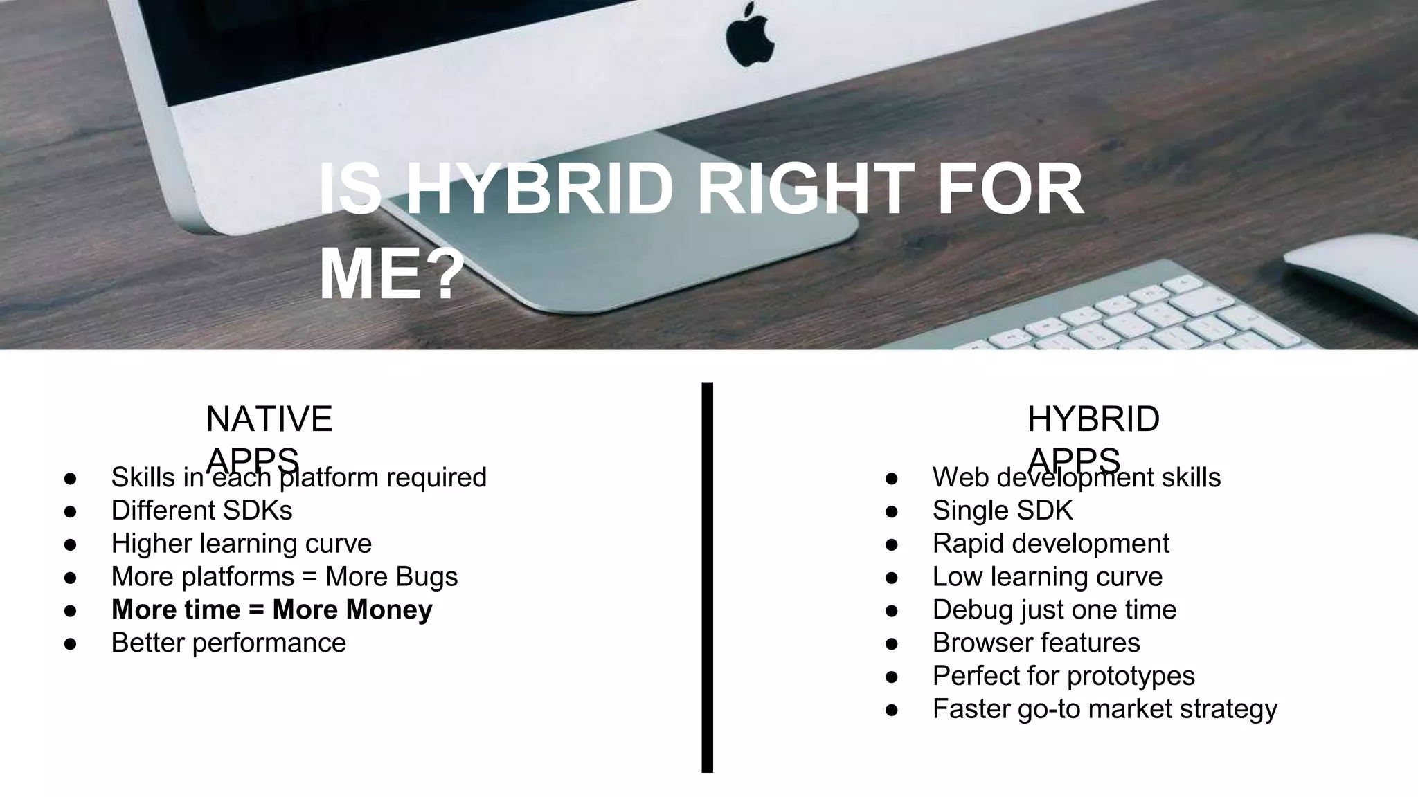 IS HYBRID RIGHT FOR
ME?
NATIVE
APPS● Skills in each platform required
● Different SDKs
● Higher learning curve
● More platforms = More Bugs
● More time = More Money
● Better performance
● Web development skills
● Single SDK
● Rapid development
● Low learning curve
● Debug just one time
● Browser features
● Perfect for prototypes
● Faster go-to market strategy
HYBRID
APPS
 