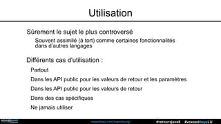 voxxeddays.com/luxembourg/ #voxxeddaysLU#retoursJava8
Utilisation
Sûrement le sujet le plus controversé
Souvent assimilé (à tort) comme certaines fonctionnalités
dans d’autres langages
Différents cas d'utilisation :
Partout
Dans les API public pour les valeurs de retour et les paramètres
Dans les API public pour les valeurs de retour
Dans des cas spécifiques
Ne jamais utiliser
 