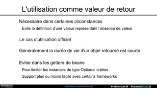 voxxeddays.com/luxembourg/ #voxxeddaysLU#retoursJava8
L'utilisation comme valeur de retour
Le cas d'utilisation officiel
Nécessaire dans certaines circonstances
Evite la définition d’une valeur représentant l’absence de valeur
Eviter dans les getters de beans
Pour limiter les instances de type Optional créées
Support plus ou moins facile avec certains frameworks
Généralement la durée de vie d'un objet retourné est courte
 