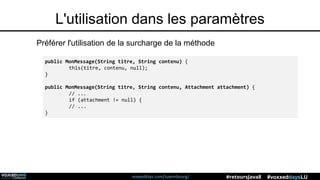 voxxeddays.com/luxembourg/ #voxxeddaysLU#retoursJava8
L'utilisation dans les paramètres
Préférer l'utilisation de la surcharge de la méthode
public MonMessage(String titre, String contenu) {
this(titre, contenu, null);
}
public MonMessage(String titre, String contenu, Attachment attachment) {
// ...
if (attachment != null) {
// ...
}
 