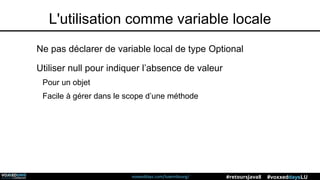 voxxeddays.com/luxembourg/ #voxxeddaysLU#retoursJava8
L'utilisation comme variable locale
Ne pas déclarer de variable local de type Optional
Utiliser null pour indiquer l’absence de valeur
Pour un objet
Facile à gérer dans le scope d’une méthode
 