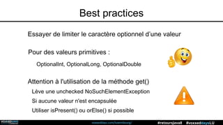 voxxeddays.com/luxembourg/ #voxxeddaysLU#retoursJava8
Pour des valeurs primitives :
OptionalInt, OptionalLong, OptionalDouble
Essayer de limiter le caractère optionnel d’une valeur
Attention à l'utilisation de la méthode get()
Lève une unchecked NoSuchElementException
Si aucune valeur n'est encapsulée
Utiliser isPresent() ou orElse() si possible
Best practices
 