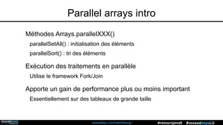 voxxeddays.com/luxembourg/ #voxxeddaysLU#retoursJava8
Parallel arrays intro
Méthodes Arrays.parallelXXX()
parallelSetAll() : initialisation des éléments
parallelSort() : tri des éléments
Exécution des traitements en parallèle
Utilise le framework Fork/Join
Apporte un gain de performance plus ou moins important
Essentiellement sur des tableaux de grande taille
 