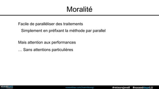 voxxeddays.com/luxembourg/ #voxxeddaysLU#retoursJava8
Moralité
Facile de paralléliser des traitements
Simplement en préfixant la méthode par parallel
Mais attention aux performances
… Sans attentions particulières
 